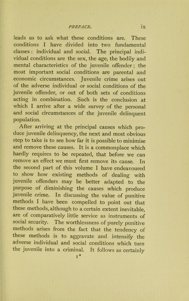 PREFACE. IX leads us to ask what these conditions are. These conditions I have divided into two fundamental classes : individual and social. The principal indi- vidual conditions are the sex, the age, the bodily and mental characteristics of the juvenile offender; the most important social conditions are parental and economic circumstances. Juvenile crime arises out of the adverse individual or social conditions of the juvenile offender, or out of both sets of conditions acting in combination. Such is the conclusion at which I arrive after a wide survey of the personal and social circumstances of the juvenile delinquent population. After arriving at the principal causes which pro- duce juvenile delinquency, the next and most obvious step to take is to see how far it is possible to minimise and remove these causes. It is a commonplace which hardly requires to be repeated, that before we can remove an effect we must first remove its cause. In the second part of this volume I have endeavoured to show how existing methods of dealing with juvenile offenders may be better adapted to the purpose of diminishing the causes which produce juvenile crime. In discussing the value of punitive methods I have been compelled to point out that these methods, although to a certain extent inevitable, are of comparatively little service as instruments of social security. The worthlessness of purely punitive methods arises from the fact that the tendency of these methods is to aggravate and intensify the adverse individual and social conditions which turn the juvenile into a criminal. It follows as certainly