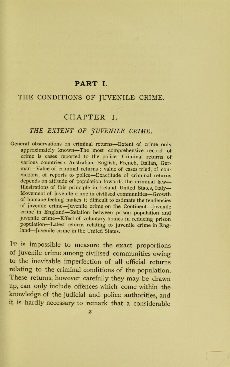 THE CONDITIONS OF JUVENILE CRIME. CHAPTER I. THE EXTENT OF JUVENILE CRIME. General observations on criminal returns—Extent of crime only approximately known—The most comprehensive record of crime is cases reported to the police—Criminal returns of various countries : Australian, English, French, Italian, Ger- man—Value of criminal returns : value of cases tried, of con- victions, of reports to police—Exactitude of criminal returns depends on attitude of population towards the criminal law— Illustrations of this principle in Ireland, United States, Italy— Movement of juvenile crime in civilised communities—Growth of humane feeling makes it difficult to estimate the tendencies of juvenile crime—Juvenile crime on the Continent—Juvenile crime in England—Relation between prison population and juvenile crime—Effect of voluntary homes in reducing prison population—Latest returns relating to juvenile crime in Eng- land—Juvenile crime in the United States. It is impossible to measure the exact proportions of juvenile crime among civilised communities owing to the inevitable imperfection of all official returns relating to the criminal conditions of the population. These returns, however carefully they may be drawn up, can only include offences which come within the knowledge of the judicial and police authorities, and it is hardly necessary to remark that a considerable 2