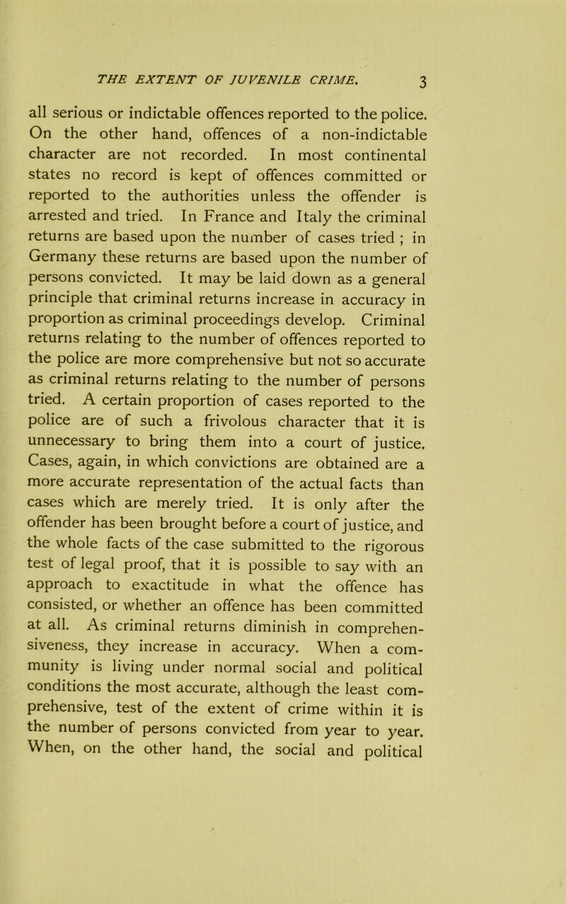 all serious or indictable offences reported to the police. On the other hand, offences of a non-indictable character are not recorded. In most continental states no record is kept of offences committed or reported to the authorities unless the offender is arrested and tried. In France and Italy the criminal returns are based upon the number of cases tried ; in Germany these returns are based upon the number of persons convicted. It may be laid down as a general principle that criminal returns increase in accuracy in proportion as criminal proceedings develop. Criminal returns relating to the number of offences reported to the police are more comprehensive but not so accurate as criminal returns relating to the number of persons tried. A certain proportion of cases reported to the police are of such a frivolous character that it is unnecessary to bring them into a court of justice. Cases, again, in which convictions are obtained are a more accurate representation of the actual facts than cases which are merely tried. It is only after the offender has been brought before a court of justice, and the whole facts of the case submitted to the rigorous test of legal proof, that it is possible to say with an approach to exactitude in what the offence has consisted, or whether an offence has been committed at all. As criminal returns diminish in comprehen- siveness, they increase in accuracy. When a com- munity is living under normal social and political conditions the most accurate, although the least com- prehensive, test of the extent of crime within it is the number of persons convicted from year to year. When, on the other hand, the social and political