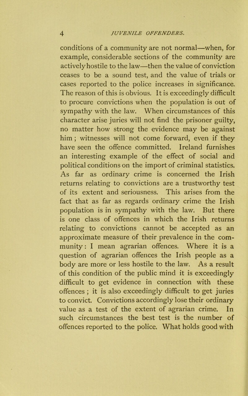 conditions of a community are not normal—when, for example, considerable sections of the community are actively hostile to the law—then the value of conviction ceases to be a sound test, and the value of trials or cases reported to the police increases in significance. The reason of this is obvious. It is exceedingly difficult to procure convictions when the population is out of sympathy with the law. When circumstances of this character arise juries will not find the prisoner guilty, no matter how strong the evidence may be against him ; witnesses will not come forward, even if they have seen the offence committed. Ireland furnishes an interesting example of the effect of social and political conditions on the import of criminal statistics. As far as ordinary crime is concerned the Irish returns relating to convictions are a trustworthy test of its extent and seriousness. This arises from the fact that as far as regards ordinary crime the Irish population is in sympathy with the law. But there is one class of offences in which the Irish returns relating to convictions cannot be accepted as an approximate measure of their prevalence in the com- munity : I mean agrarian offences. Where it is a question of agrarian offences the Irish people as a body are more or less hostile to the law. As a result of this condition of the public mind it is exceedingly difficult to get evidence in connection with these offences ; it is also exceedingly difficult to get juries to convict. Convictions accordingly lose their ordinary value as a test of the extent of agrarian crime. In such circumstances the best test is the number of offences reported to the police. What holds good with