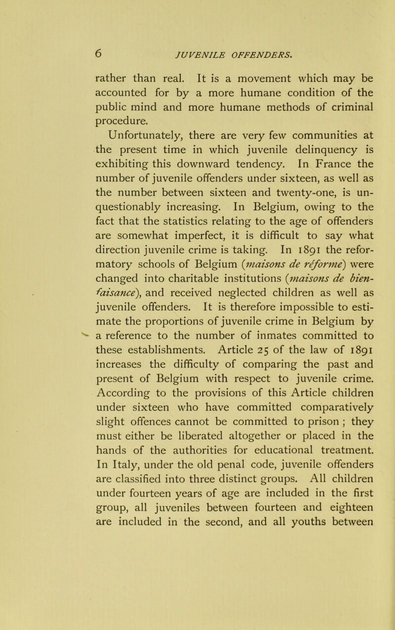 rather than real. It is a movement which may be accounted for by a more humane condition of the public mind and more humane methods of criminal procedure. Unfortunately, there are very few communities at the present time in which juvenile delinquency is exhibiting this downward tendency. In France the number of juvenile offenders under sixteen, as well as the number between sixteen and twenty-one, is un- questionably increasing. In Belgium, owing to the fact that the statistics relating to the age of offenders are somewhat imperfect, it is difficult to say what direction juvenile crime is taking. In 1891 the refor- matory schools of Belgium (maisons de reforme) were changed into charitable institutions (maisons de bien- -faisance), and received neglected children as well as juvenile offenders. It is therefore impossible to esti- mate the proportions of juvenile crime in Belgium by a reference to the number of inmates committed to these establishments. Article 25 of the law of 1891 increases the difficulty of comparing the past and present of Belgium with respect to juvenile crime. According to the provisions of this Article children under sixteen who have committed comparatively slight offences cannot be committed to prison ; they must either be liberated altogether or placed in the hands of the authorities for educational treatment. In Italy, under the old penal code, juvenile offenders are classified into three distinct groups. All children under fourteen years of age are included in the first group, all juveniles between fourteen and eighteen are included in the second, and all youths between