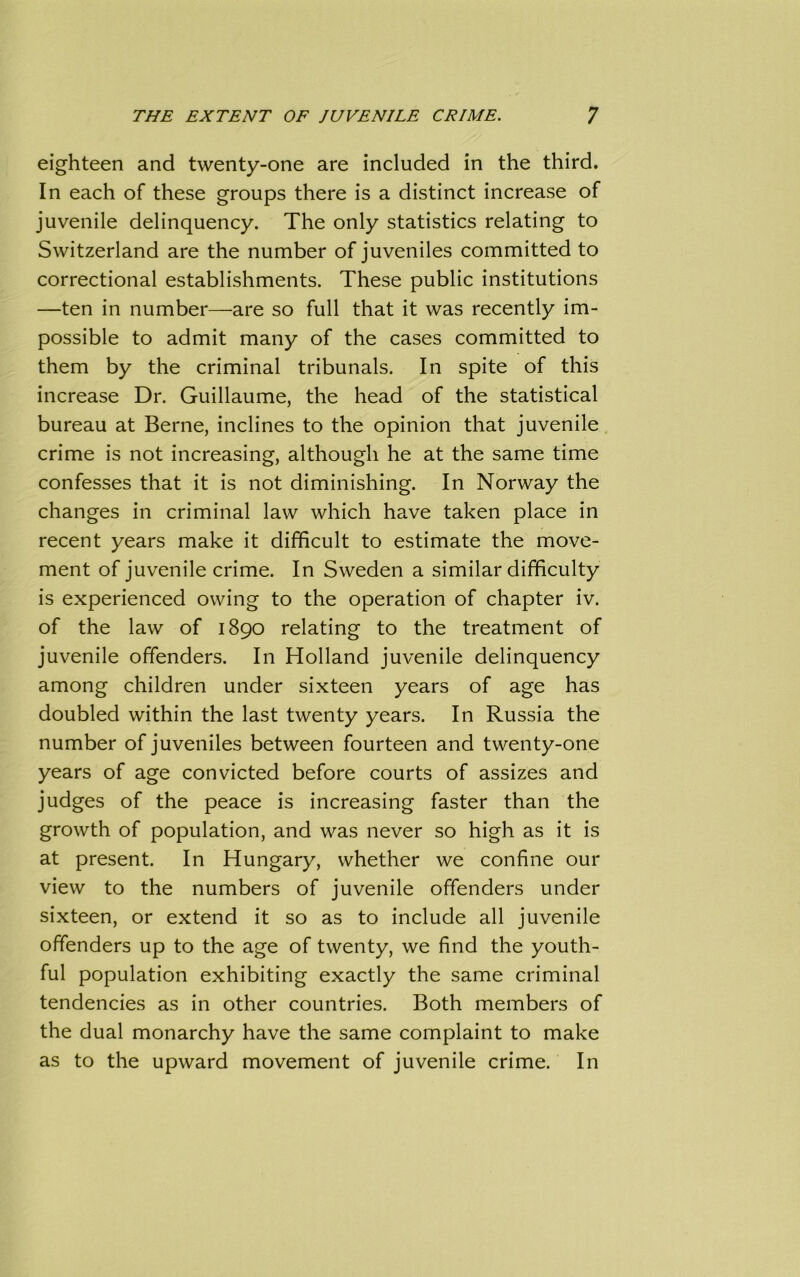 eighteen and twenty-one are included in the third. In each of these groups there is a distinct increase of juvenile delinquency. The only statistics relating to Switzerland are the number of juveniles committed to correctional establishments. These public institutions —ten in number—are so full that it was recently im- possible to admit many of the cases committed to them by the criminal tribunals. In spite of this increase Dr. Guillaume, the head of the statistical bureau at Berne, inclines to the opinion that juvenile crime is not increasing, although he at the same time confesses that it is not diminishing. In Norway the changes in criminal law which have taken place in recent years make it difficult to estimate the move- ment of juvenile crime. In Sweden a similar difficulty is experienced owing to the operation of chapter iv. of the law of 1890 relating to the treatment of juvenile offenders. In Holland juvenile delinquency among children under sixteen years of age has doubled within the last twenty years. In Russia the number of juveniles between fourteen and twenty-one years of age convicted before courts of assizes and judges of the peace is increasing faster than the growth of population, and was never so high as it is at present. In Hungary, whether we confine our view to the numbers of juvenile offenders under sixteen, or extend it so as to include all juvenile offenders up to the age of twenty, we find the youth- ful population exhibiting exactly the same criminal tendencies as in other countries. Both members of the dual monarchy have the same complaint to make as to the upward movement of juvenile crime. In