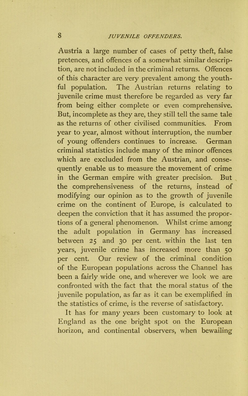 Austria a large number of cases of petty theft, false pretences, and offences of a somewhat similar descrip- tion, are not included in the criminal returns. Offences of this character are very prevalent among the youth- ful population. The Austrian returns relating to juvenile crime must therefore be regarded as very far from being either complete or even comprehensive. But, incomplete as they are, they still tell the same tale as the returns of other civilised communities. From year to year, almost without interruption, the number of young offenders continues to increase. German criminal statistics include many of the minor offences which are excluded from the Austrian, and conse- quently enable us to measure the movement of crime in the German empire with greater precision. But the comprehensiveness of the returns, instead of modifying our opinion as to the growth of juvenile crime on the continent of Europe, is calculated to deepen the conviction that it has assumed the propor- tions of a general phenomenon. Whilst crime among the adult population in Germany has increased between 25 and 30 per cent, within the last ten years, juvenile crime has increased more than 50 per cent. Our review of the criminal condition of the European populations across the Channel has been a fairly wide one, and wherever we look we are confronted with the fact that the moral status of the juvenile population, as far as it can be exemplified in the statistics of crime, is the reverse of satisfactory. It has for many years been customary to look at England as the one bright spot on the European horizon, and continental observers, when bewailing