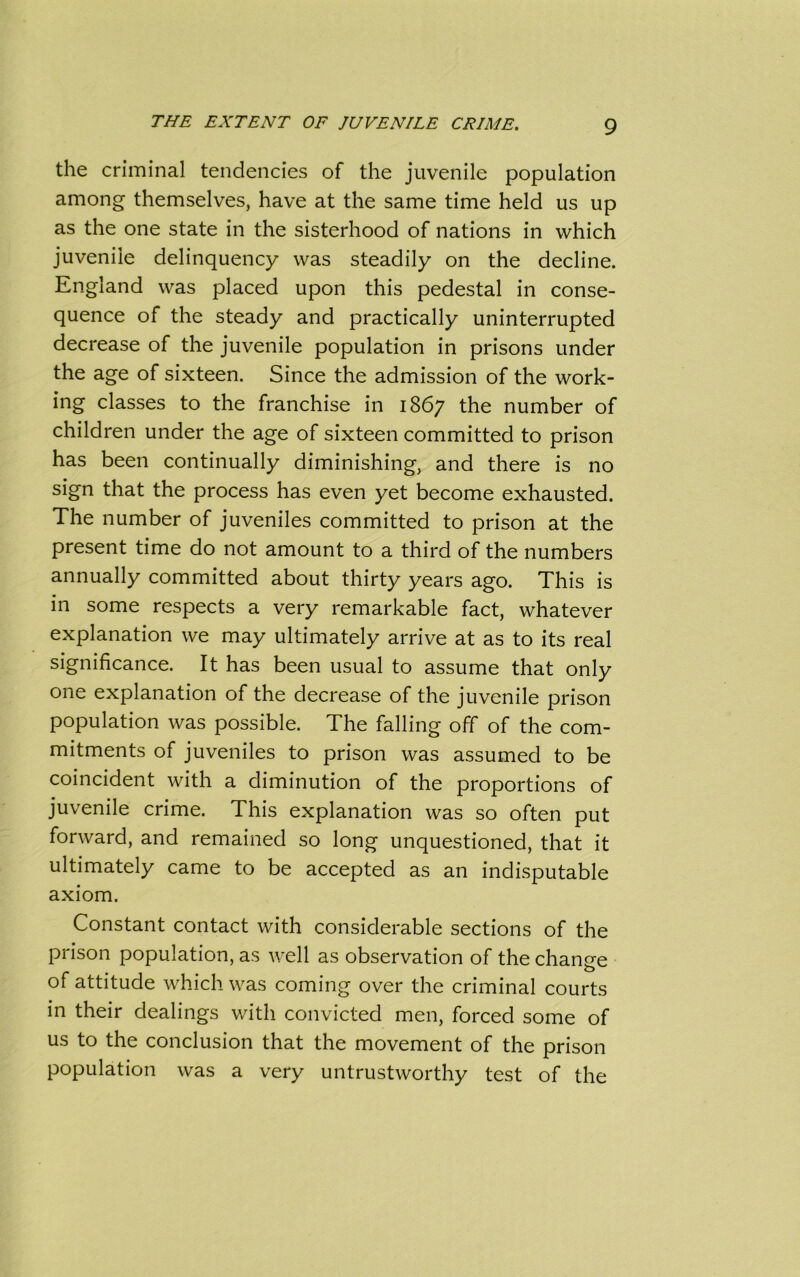 the criminal tendencies of the juvenile population among themselves, have at the same time held us up as the one state in the sisterhood of nations in which juvenile delinquency was steadily on the decline. England was placed upon this pedestal in conse- quence of the steady and practically uninterrupted decrease of the juvenile population in prisons under the age of sixteen. Since the admission of the work- ing classes to the franchise in 1867 the number of children under the age of sixteen committed to prison has been continually diminishing, and there is no sign that the process has even yet become exhausted. The number of juveniles committed to prison at the present time do not amount to a third of the numbers annually committed about thirty years ago. This is in some respects a very remarkable fact, whatever explanation we may ultimately arrive at as to its real significance. It has been usual to assume that only one explanation of the decrease of the juvenile prison population was possible. The falling off of the com- mitments of juveniles to prison was assumed to be coincident with a diminution of the proportions of juvenile crime. This explanation was so often put forward, and remained so long unquestioned, that it ultimately came to be accepted as an indisputable axiom. Constant contact with considerable sections of the prison population, as well as observation of the change of attitude which was coming over the criminal courts in their dealings with convicted men, forced some of us to the conclusion that the movement of the prison population was a very untrustworthy test of the