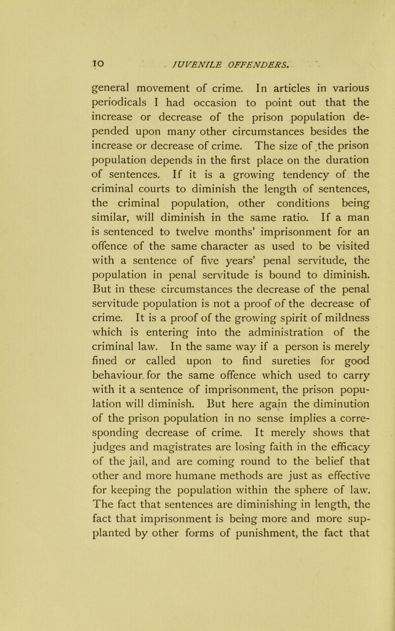 general movement of crime. In articles in various periodicals I had occasion to point out that the increase or decrease of the prison population de- pended upon many other circumstances besides the increase or decrease of crime. The size of the prison population depends in the first place on the duration of sentences. If it is a growing tendency of the criminal courts to diminish the length of sentences, the criminal population, other conditions being similar, will diminish in the same ratio. If a man is sentenced to twelve months’ imprisonment for an offence of the same character as used to be visited with a sentence of five years’ penal servitude, the population in penal servitude is bound to diminish. But in these circumstances the decrease of the penal servitude population is not a proof of the decrease of crime. It is a proof of the growing spirit of mildness which is entering into the administration of the criminal law. In the same way if a person is merely fined or called upon to find sureties for good behaviour for the same offence which used to carry with it a sentence of imprisonment, the prison popu- lation will diminish. But here again the diminution of the prison population in no sense implies a corre- sponding decrease of crime. It merely shows that judges and magistrates are losing faith in the efficacy of the jail, and are coming round to the belief that other and more humane methods are just as effective for keeping the population within the sphere of law. The fact that sentences are diminishing in length, the fact that imprisonment is being more and more sup- planted by other forms of punishment, the fact that