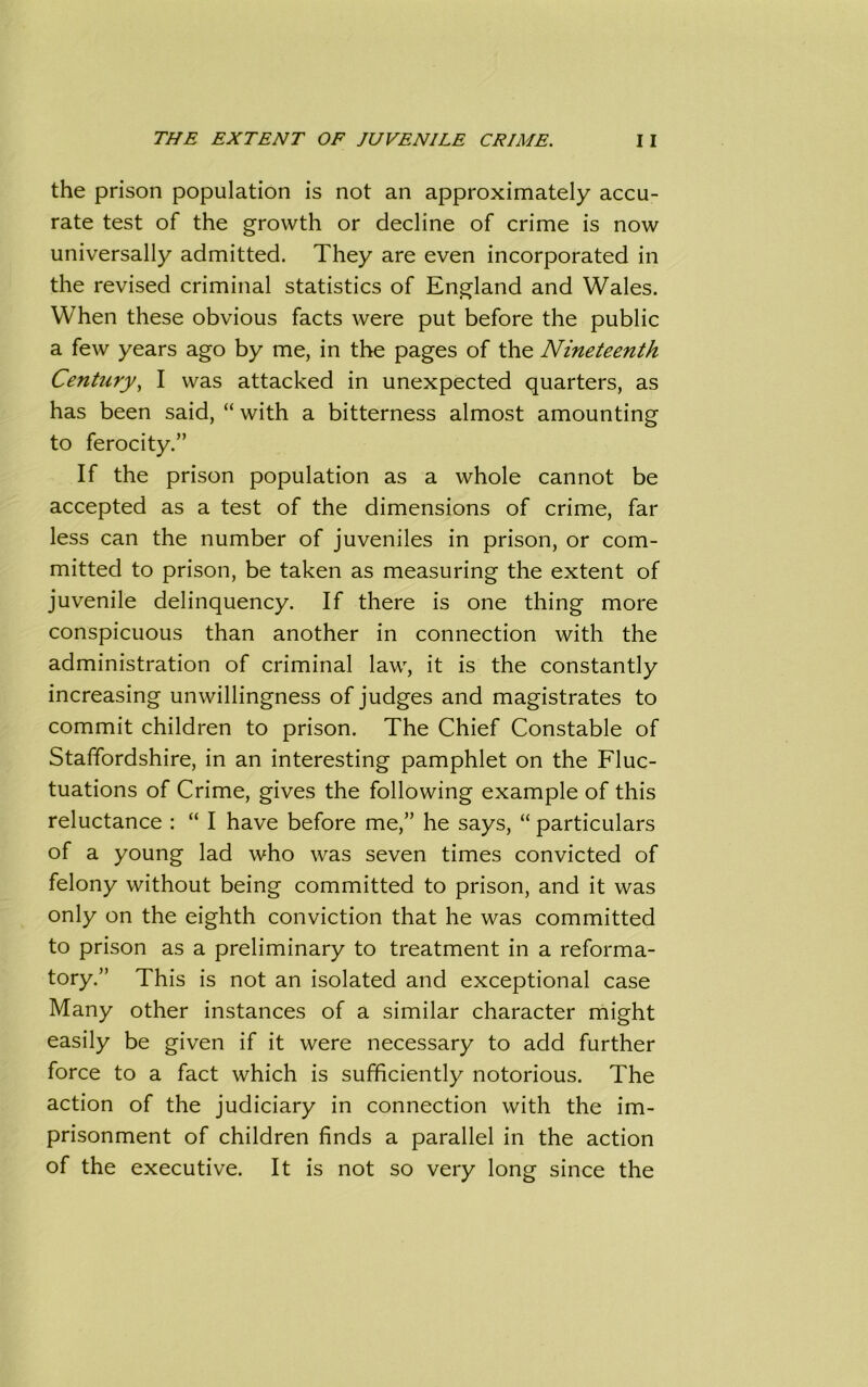 the prison population is not an approximately accu- rate test of the growth or decline of crime is now universally admitted. They are even incorporated in the revised criminal statistics of England and Wales. When these obvious facts were put before the public a few years ago by me, in the pages of the Nineteenth Century, I was attacked in unexpected quarters, as has been said, “ with a bitterness almost amounting to ferocity.” If the prison population as a whole cannot be accepted as a test of the dimensions of crime, far less can the number of juveniles in prison, or com- mitted to prison, be taken as measuring the extent of juvenile delinquency. If there is one thing more conspicuous than another in connection with the administration of criminal law, it is the constantly increasing unwillingness of judges and magistrates to commit children to prison. The Chief Constable of Staffordshire, in an interesting pamphlet on the Fluc- tuations of Crime, gives the following example of this reluctance : “ I have before me,” he says, “ particulars of a young lad who was seven times convicted of felony without being committed to prison, and it was only on the eighth conviction that he was committed to prison as a preliminary to treatment in a reforma- tory.” This is not an isolated and exceptional case Many other instances of a similar character might easily be given if it were necessary to add further force to a fact which is sufficiently notorious. The action of the judiciary in connection with the im- prisonment of children finds a parallel in the action of the executive. It is not so very long since the