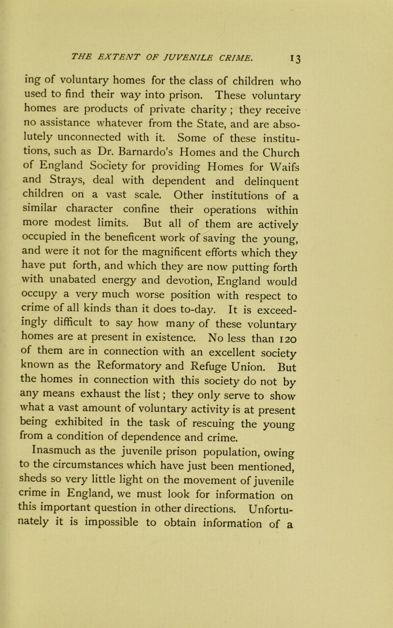 mg of voluntary homes for the class of children who used to find their way into prison. These voluntary homes are products of private charity ; they receive no assistance whatever from the State, and are abso- lutely unconnected with it. Some of these institu- tions, such as Dr. Barnardo’s Homes and the Church of England Society for providing Homes for Waifs and Strays, deal with dependent and delinquent children on a vast scale. Other institutions of a similar character confine their operations within more modest limits. But all of them are actively occupied in the beneficent work of saving the young, and were it not for the magnificent efforts which they have put forth, and which they are now putting forth with unabated energy and devotion, England would occupy a very much worse position with respect to crime of all kinds than it does to-day. It is exceed- ingly difficult to say how many of these voluntary homes are at present in existence. No less than 120 of them are in connection with an excellent society known as the Reformatory and Refuge Union. But the homes in connection with this society do not by any means exhaust the list; they only serve to show what a vast amount of voluntary activity is at present being exhibited in the task of rescuing the young from a condition of dependence and crime. Inasmuch as the juvenile prison population, owing to the circumstances which have just been mentioned, sheds so very little light on the movement of juvenile crime in England, we must look for information on this important question in other directions. Unfortu- nately it is impossible to obtain information of a