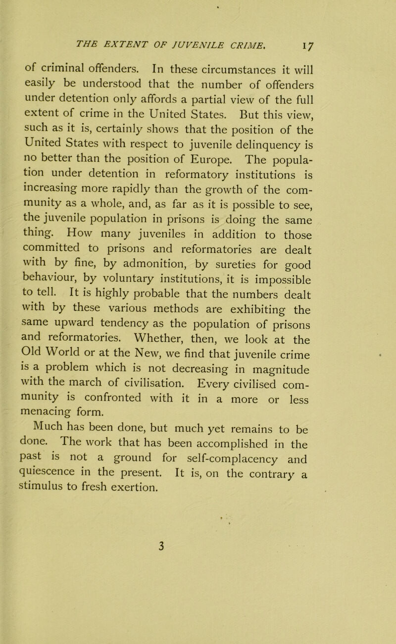 of criminal offenders. In these circumstances it will easily be understood that the number of offenders under detention only affords a partial view of the full extent of crime in the United States. But this view, such as it is, certainly shows that the position of the United States with respect to juvenile delinquency is no better than the position of Europe. The popula- tion under detention in reformatory institutions is increasing more rapidly than the growth of the com- munity as a whole, and, as far as it is possible to see, the juvenile population in prisons is doing the same thing. How many juveniles in addition to those committed to prisons and reformatories are dealt with by fine, by admonition, by sureties for good behaviour, by voluntary institutions, it is impossible to tell. It is highly probable that the numbers dealt with by these various methods are exhibiting the same upward tendency as the population of prisons and reformatories. Whether, then, we look at the Old World or at the New, we find that juvenile crime is a problem which is not decreasing in magnitude with the march of civilisation. Every civilised com- munity is confronted with it in a more or less menacing form. Much has been done, but much yet remains to be done. The work that has been accomplished in the past is not a ground for self-complacency and quiescence in the present. It is, on the contrary a stimulus to fresh exertion. 3