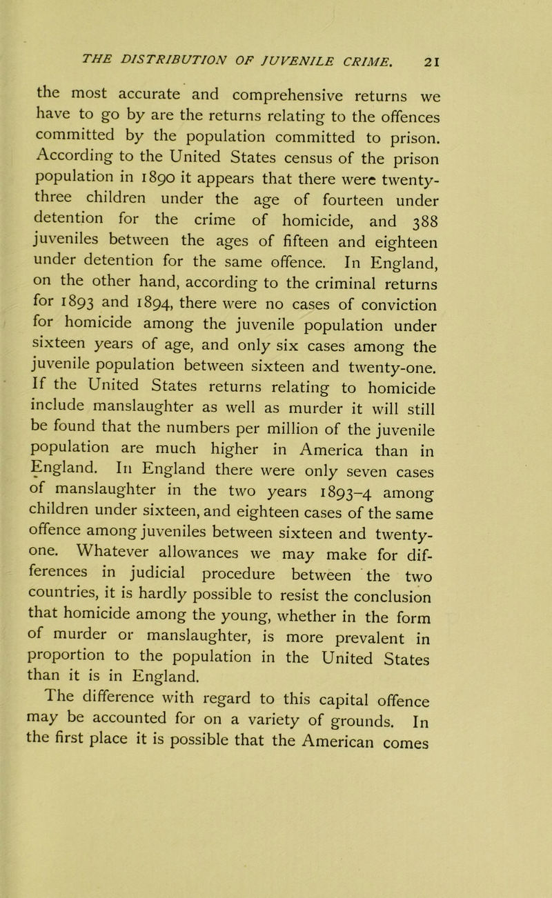 the most accurate and comprehensive returns we have to go by are the returns relating to the offences committed by the population committed to prison. According to the United States census of the prison population in 1890 it appears that there were twenty- three children under the age of fourteen under detention for the crime of homicide, and 388 juveniles between the ages of fifteen and eighteen under detention for the same offence. In England, on the other hand, according to the criminal returns for 1893 and 1894, there were no cases of conviction for homicide among the juvenile population under sixteen years of age, and only six cases among the juvenile population between sixteen and twenty-one. If the United States returns relating to homicide include manslaughter as well as murder it will still be found that the numbers per million of the juvenile population are much higher in America than in England. In England there were only seven cases of manslaughter in the two years 1893-4 among children under sixteen, and eighteen cases of the same offence among juveniles between sixteen and twenty- one. Whatever allowances we may make for dif- ferences in judicial procedure between the two countries, it is hardly possible to resist the conclusion that homicide among the young, whether in the form of murder or manslaughter, is more prevalent in proportion to the population in the United States than it is in England. The difference with regard to this capital offence may be accounted for on a variety of grounds. In the first place it is possible that the American comes