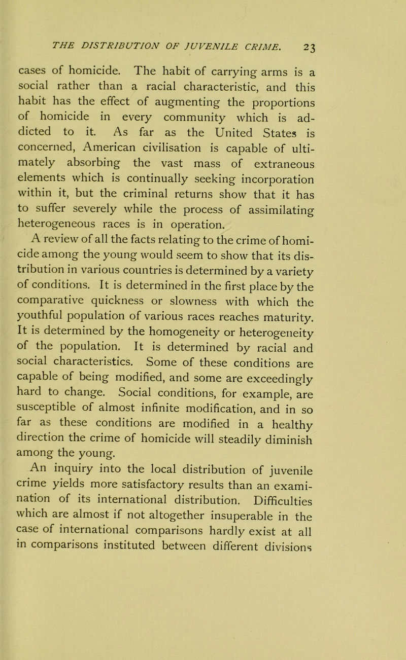 cases of homicide. The habit of carrying arms is a social rather than a racial characteristic, and this habit has the effect of augmenting the proportions of homicide in every community which is ad- dicted to it. As far as the United States is concerned, American civilisation is capable of ulti- mately absorbing the vast mass of extraneous elements which is continually seeking incorporation within it, but the criminal returns show that it has to suffer severely while the process of assimilating heterogeneous races is in operation. A review of all the facts relating to the crime of homi- cide among the young would seem to show that its dis- tribution in various countries is determined by a variety of conditions. It is determined in the first place by the comparative quickness or slowness with which the youthful population of various races reaches maturity. It is determined by the homogeneity or heterogeneity of the population. It is determined by racial and social characteristics. Some of these conditions are capable of being modified, and some are exceedingly hard to change. Social conditions, for example, are susceptible of almost infinite modification, and in so far as these conditions are modified in a healthy direction the crime of homicide will steadily diminish among the young. An inquiry into the local distribution of juvenile crime yields more satisfactory results than an exami- nation of its international distribution. Difficulties which are almost if not altogether insuperable in the case of international comparisons hardly exist at all in comparisons instituted between different divisions