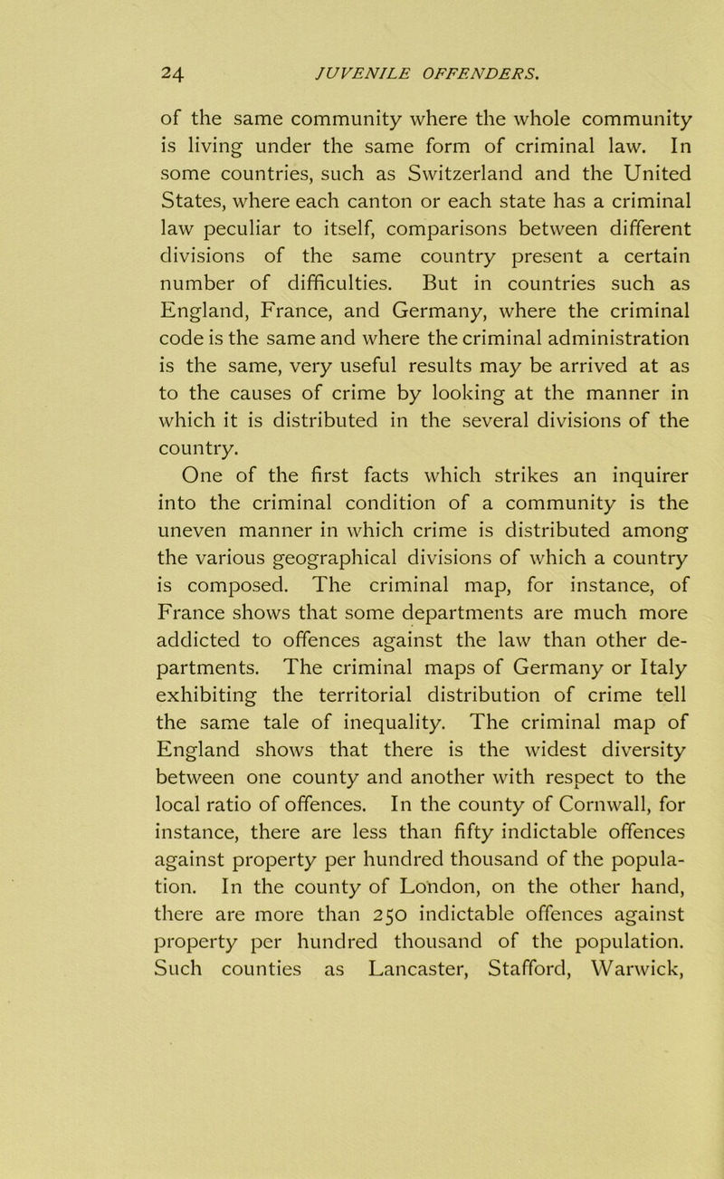 of the same community where the whole community is living under the same form of criminal law. In some countries, such as Switzerland and the United States, where each canton or each state has a criminal law peculiar to itself, comparisons between different divisions of the same country present a certain number of difficulties. But in countries such as England, France, and Germany, where the criminal code is the same and where the criminal administration is the same, very useful results may be arrived at as to the causes of crime by looking at the manner in which it is distributed in the several divisions of the country. One of the first facts which strikes an inquirer into the criminal condition of a community is the uneven manner in which crime is distributed among the various geographical divisions of which a country is composed. The criminal map, for instance, of France shows that some departments are much more addicted to offences against the law than other de- partments. The criminal maps of Germany or Italy exhibiting the territorial distribution of crime tell the same tale of inequality. The criminal map of England shows that there is the widest diversity between one county and another with respect to the local ratio of offences. In the county of Cornwall, for instance, there are less than fifty indictable offences against property per hundred thousand of the popula- tion. In the county of London, on the other hand, there are more than 250 indictable offences against property per hundred thousand of the population. Such counties as Lancaster, Stafford, Warwick,