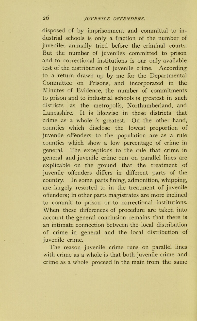 disposed of by imprisonment and committal to in- dustrial schools is only a fraction of the number of juveniles annually tried before the criminal courts. But the number of juveniles committed to prison and to correctional institutions is our only available test of the distribution of juvenile crime. According to a return drawn up by me for the Departmental Committee on Prisons, and incorporated in the Minutes of Evidence, the number of commitments to prison and to industrial schools is greatest in such districts as the metropolis, Northumberland, and Lancashire. It is likewise in these districts that crime as a whole is greatest. On the other hand, counties which disclose the lowest proportion of juvenile offenders to the population are as a rule counties which show a low percentage of crime in general. The exceptions to the rule that crime in general and juvenile crime run on parallel lines are explicable on the ground that the treatment of juvenile offenders differs in different parts of the country. In some parts fining, admonition, whipping, are largely resorted to in the treatment of juvenile offenders; in other parts magistrates are more inclined to commit to prison or to correctional institutions. When these differences of procedure are taken into account the general conclusion remains that there is an intimate connection between the local distribution of crime in general and the local distribution of juvenile crime. The reason juvenile crime runs on parallel lines with crime as a whole is that both juvenile crime and crime as a whole proceed in the main from the same