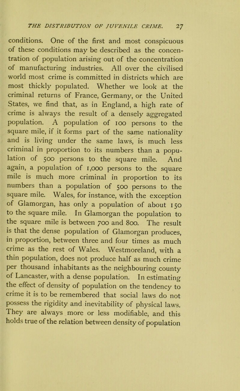 conditions. One of the first and most conspicuous of these conditions may be described as the concen- tration of population arising out of the concentration of manufacturing industries. All over the civilised world most crime is committed in districts which are most thickly populated. Whether we look at the criminal returns of France, Germany, or the United States, we find that, as in England, a high rate of crime is always the result of a densely aggregated population. A population of ioo persons to the square mile, if it forms part of the same nationality and is living under the same laws, is much less criminal in proportion to its numbers than a popu- lation of 500 persons to the square mile. And again, a population of 1,000 persons to the square mile is much more criminal in proportion to its numbers than a population of 500 persons to the square mile. Wales, for instance, with the exception of Glamorgan, has only a population of about 150 to the square mile. In Glamorgan the population to the square mile is between 700 and 800. The result is that the dense population of Glamorgan produces, in proportion, between three and four times as much crime as the rest of Wales. Westmoreland, with a thin population, does not produce half as much crime per thousand inhabitants as the neighbouring county of Lancaster, with a dense population. In estimating the effect of density of population on the tendency to crime it is to be remembered that social laws do not possess the rigidity and inevitability of physical laws. They are always more or less modifiable, and this holds true of the relation between density of population