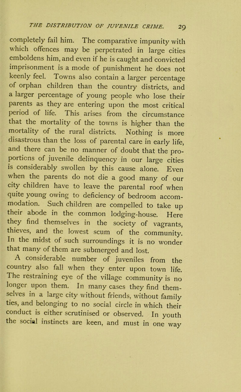 completely fail him. The comparative impunity with which offences may be perpetrated in large cities emboldens him, and even if he is caught and convicted imprisonment is a mode of punishment he does not keenly feel. Towns also contain a larger percentage of orphan children than the country districts, and a larger percentage of young people who lose their parents as they are entering upon the most critical period of life. This arises from the circumstance that the mortality of the towns is higher than the mortality of the rural districts. Nothing is more disastrous than the loss of parental care in early life, and there can be no manner of doubt that the pro- portions of juvenile delinquency in our large cities is considerably swollen by this cause alone. Even when the parents do not die a good many of our city children have to leave the parental roof when quite young owing to deficiency of bedroom accom- modation. Such children are compelled to take up their abode in the common lodging-house. Here they find themselves in the society of vagrants, thieves, and the lowest scum of the community. In the midst of such surroundings it is no wonder that many of them are submerged and lost. A considerable number of juveniles from the country also fall when they enter upon town life. The restraining eye of the village community is no longer upon them. In many cases they find them- selves in a large city without friends, without family ties, and belonging to no social circle in which their conduct is either scrutinised or observed. In youth the social instincts are keen, and must in one way