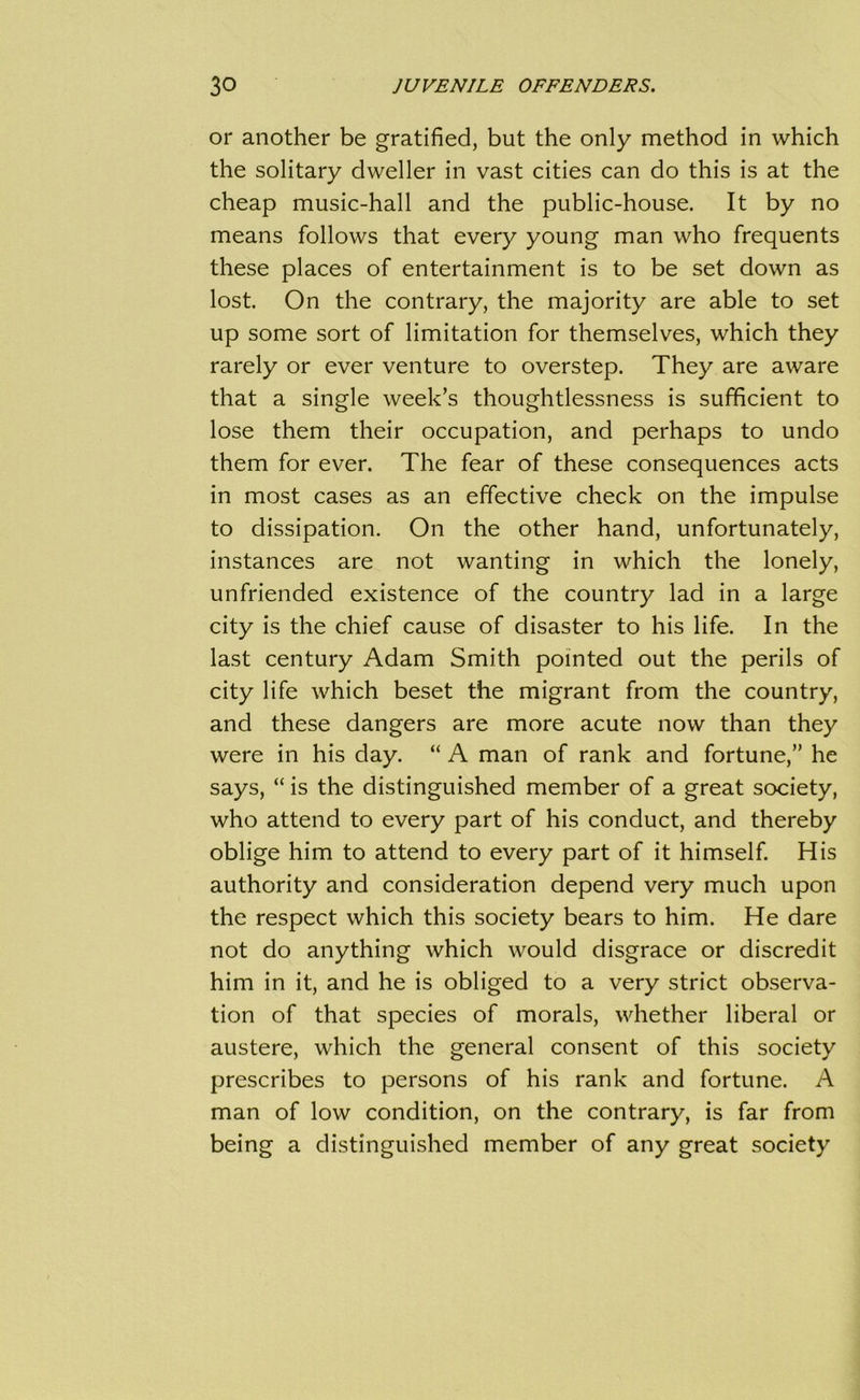 or another be gratified, but the only method in which the solitary dweller in vast cities can do this is at the cheap music-hall and the public-house. It by no means follows that every young man who frequents these places of entertainment is to be set down as lost. On the contrary, the majority are able to set up some sort of limitation for themselves, which they rarely or ever venture to overstep. They are aware that a single week’s thoughtlessness is sufficient to lose them their occupation, and perhaps to undo them for ever. The fear of these consequences acts in most cases as an effective check on the impulse to dissipation. On the other hand, unfortunately, instances are not wanting in which the lonely, unfriended existence of the country lad in a large city is the chief cause of disaster to his life. In the last century Adam Smith pointed out the perils of city life which beset the migrant from the country, and these dangers are more acute now than they were in his day. “ A man of rank and fortune,” he says, “ is the distinguished member of a great society, who attend to every part of his conduct, and thereby oblige him to attend to every part of it himself. His authority and consideration depend very much upon the respect which this society bears to him. He dare not do anything which would disgrace or discredit him in it, and he is obliged to a very strict observa- tion of that species of morals, whether liberal or austere, which the general consent of this society prescribes to persons of his rank and fortune. A man of low condition, on the contrary, is far from being a distinguished member of any great society