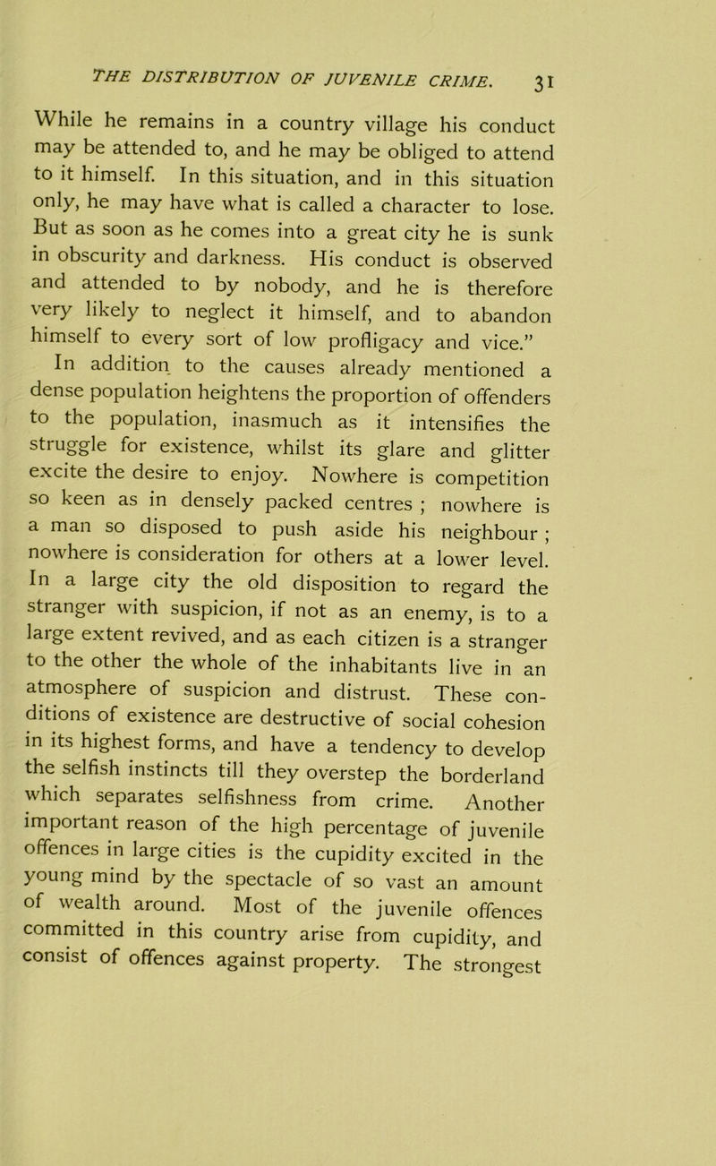 While he remains in a country village his conduct may be attended to, and he may be obliged to attend to it himself. In this situation, and in this situation only, he may have what is called a character to lose. But as soon as he comes into a great city he is sunk in obscurity and darkness. His conduct is observed and attended to by nobody, and he is therefore very likely to neglect it himself, and to abandon himself to every sort of low profligacy and vice.” In addition to the causes already mentioned a dense population heightens the proportion of offenders to the population, inasmuch as it intensifies the struggle for existence, whilst its glare and glitter excite the desire to enjoy. Nowhere is competition so keen as in densely packed centres ; nowhere is a man so disposed to push aside his neighbour ; nowhere is consideration for others at a lower level. In a large city the old disposition to regard the stranger with suspicion, if not as an enemy, is to a large extent revived, and as each citizen is a stranger to the other the whole of the inhabitants live in an atmosphere of suspicion and distrust. These con- ditions of existence are destructive of social cohesion in its highest forms, and have a tendency to develop the selfish instincts till they overstep the borderland which separates selfishness from crime. Another important reason of the high percentage of juvenile offences in large cities is the cupidity excited in the young mind by the spectacle of so vast an amount of wealth around. Most of the juvenile offences committed in this country arise from cupidity, and consist of offences against property. The strongest