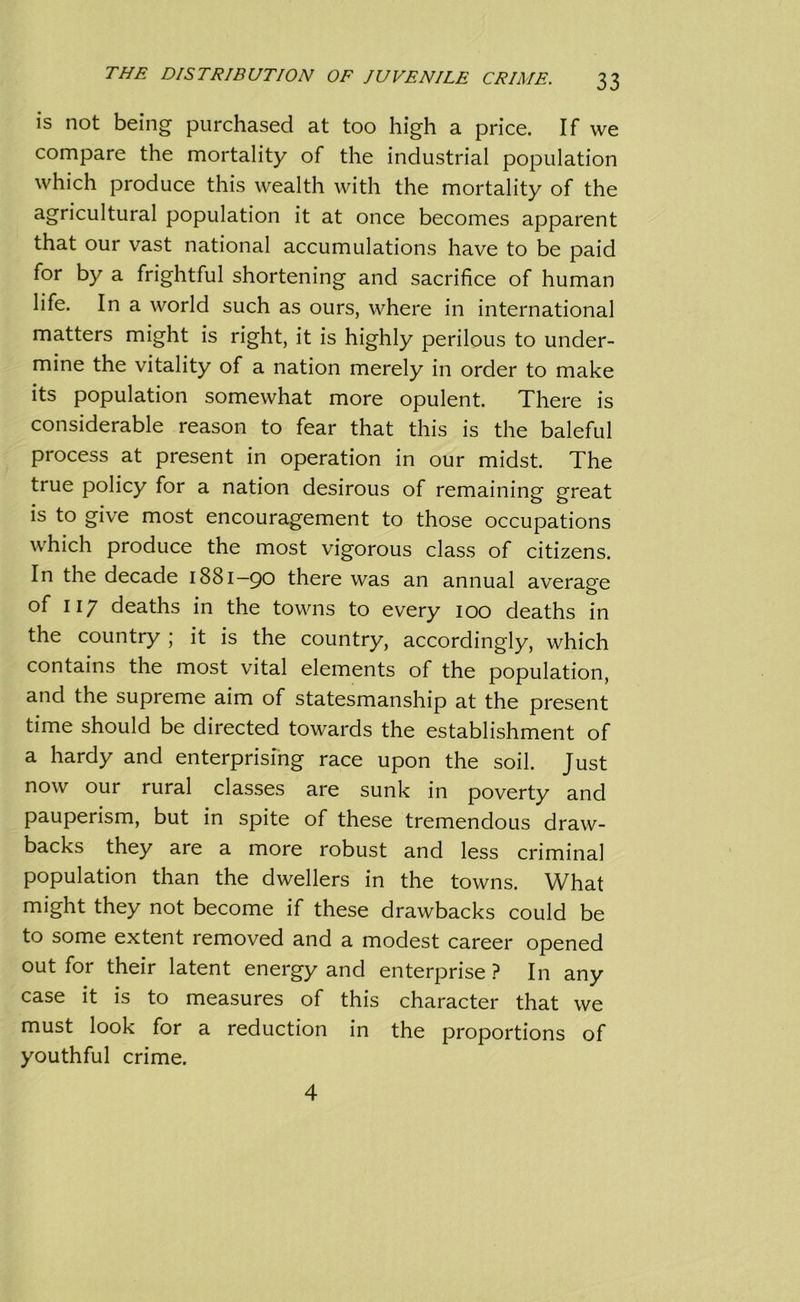 is not being purchased at too high a price. If we compare the mortality of the industrial population which produce this wealth with the mortality of the agricultural population it at once becomes apparent that our vast national accumulations have to be paid for by a frightful shortening and sacrifice of human life. In a world such as ours, where in international matters might is right, it is highly perilous to under- mine the vitality of a nation merely in order to make its population somewhat more opulent. There is considerable reason to fear that this is the baleful process at present in operation in our midst. The true policy for a nation desirous of remaining great is to give most encouragement to those occupations which produce the most vigorous class of citizens. In the decade 1881-90 there was an annual average of 117 deaths in the towns to every 100 deaths in the country ; it is the country, accordingly, which contains the most vital elements of the population, and the supreme aim of statesmanship at the present time should be directed towards the establishment of a hardy and enterprising race upon the soil. Just now our rural classes are sunk in poverty and pauperism, but in spite of these tremendous draw- backs they are a more robust and less criminal population than the dwellers in the towns. What might they not become if these drawbacks could be to some extent removed and a modest career opened out for their latent energy and enterprise ? In any case it is to measures of this character that we must look for a reduction in the proportions of youthful crime. 4