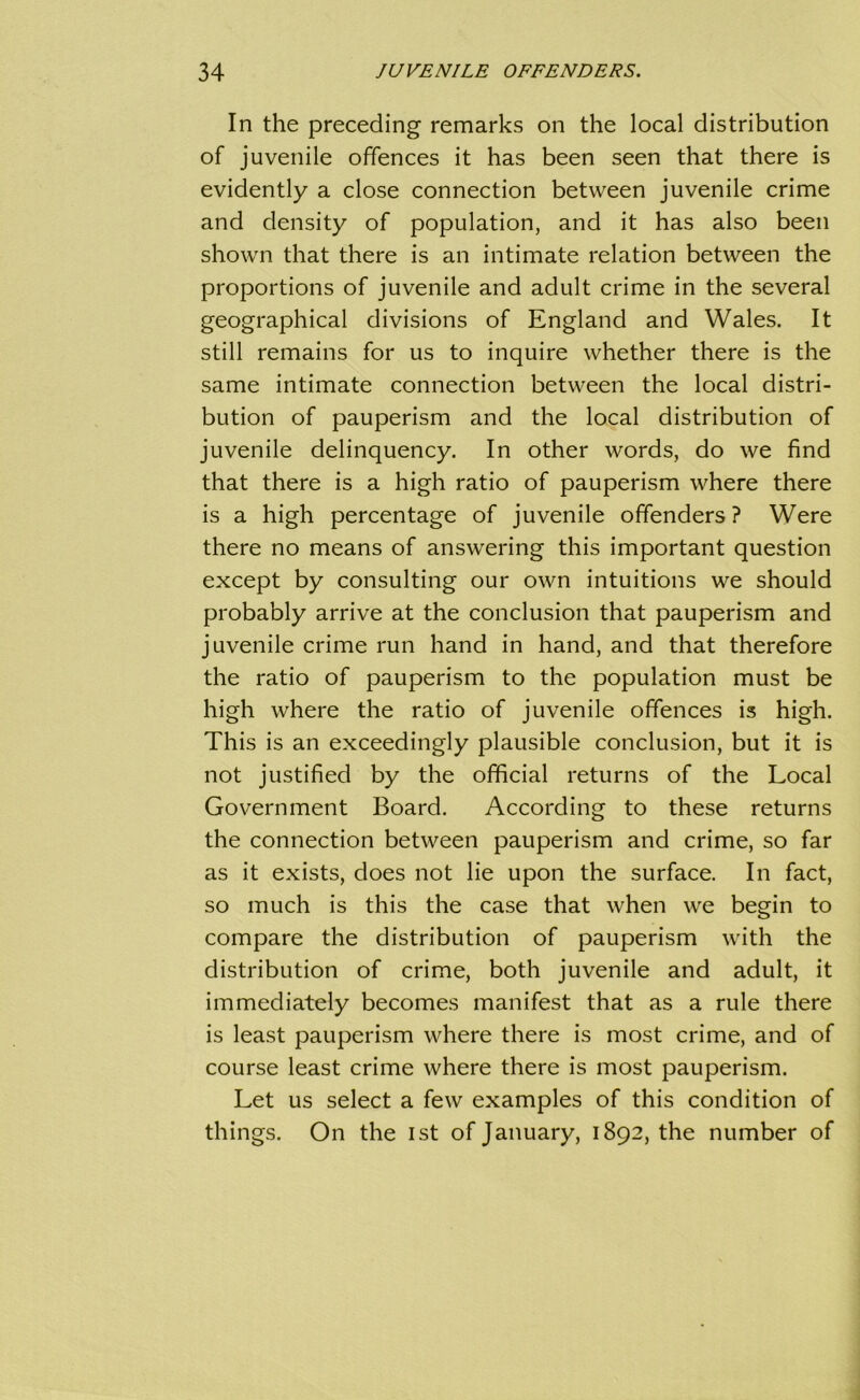 In the preceding remarks on the local distribution of juvenile offences it has been seen that there is evidently a close connection between juvenile crime and density of population, and it has also been shown that there is an intimate relation between the proportions of juvenile and adult crime in the several geographical divisions of England and Wales. It still remains for us to inquire whether there is the same intimate connection between the local distri- bution of pauperism and the local distribution of juvenile delinquency. In other words, do we find that there is a high ratio of pauperism where there is a high percentage of juvenile offenders ? Were there no means of answering this important question except by consulting our own intuitions we should probably arrive at the conclusion that pauperism and juvenile crime run hand in hand, and that therefore the ratio of pauperism to the population must be high where the ratio of juvenile offences is high. This is an exceedingly plausible conclusion, but it is not justified by the official returns of the Local Government Board. According to these returns the connection between pauperism and crime, so far as it exists, does not lie upon the surface. In fact, so much is this the case that when we begin to compare the distribution of pauperism with the distribution of crime, both juvenile and adult, it immediately becomes manifest that as a rule there is least pauperism where there is most crime, and of course least crime where there is most pauperism. Let us select a few examples of this condition of things. On the 1st of January, 1892, the number of