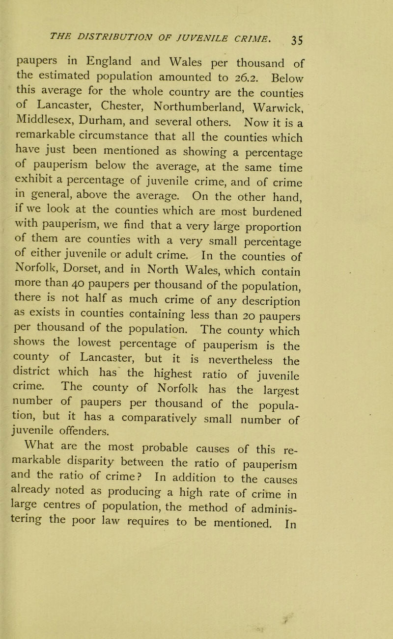 paupers in England and Wales per thousand of the estimated population amounted to 26.2. Below this average for the whole country are the counties of Lancaster, Chester, Northumberland, Warwick, Middlesex, Durham, and several others. Now it is a remarkable circumstance that all the counties which have just been mentioned as showing a percentage of pauperism below the average, at the same time exhibit a percentage of juvenile crime, and of crime in general, above the average. On the other hand, if we look at the counties which are most burdened with pauperism, we find that a very large proportion of tnem are counties with a very small percentage of either juvenile or adult crime. In the counties of Norfolk, Dorset, and in North Wales, which contain more than 40 paupers per thousand of the population, theie is not half as much crime of any description as exists in counties containing less than 20 paupers per thousand of the population. The county which shows the lowest percentage of pauperism is the county of Lancaster, but it is nevertheless the district which has the highest ratio of juvenile crime. The county of Norfolk has the largest number of paupers per thousand of the popula- tion, but it has a comparatively small number of juvenile offenders. What are the most probable causes of this re- markable disparity between the ratio of pauperism and the ratio of crime? In addition to the causes already noted as producing a high rate of crime in large centres of population, the method of adminis- tering the poor law requires to be mentioned. In