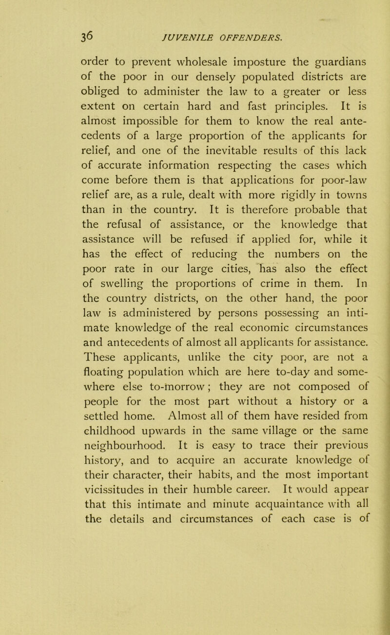 order to prevent wholesale imposture the guardians of the poor in our densely populated districts are obliged to administer the law to a greater or less extent on certain hard and fast principles. It is almost impossible for them to know the real ante- cedents of a large proportion of the applicants for relief, and one of the inevitable results of this lack of accurate information respecting the cases which come before them is that applications for poor-law relief are, as a rule, dealt with more rigidly in towns than in the country. It is therefore probable that the refusal of assistance, or the knowledge that assistance will be refused if applied for, while it has the effect of reducing the numbers on the poor rate in our large cities, has also the effect of swelling the proportions of crime in them. In the country districts, on the other hand, the poor law is administered by persons possessing an inti- mate knowledge of the real economic circumstances and antecedents of almost all applicants for assistance. These applicants, unlike the city poor, are not a floating population which are here to-day and some- where else to-morrow; they are not composed of people for the most part without a history or a settled home. Almost all of them have resided from childhood upwards in the same village or the same neighbourhood. It is easy to trace their previous history, and to acquire an accurate knowledge of their character, their habits, and the most important vicissitudes in their humble career. It would appear that this intimate and minute acquaintance with all the details and circumstances of each case is of