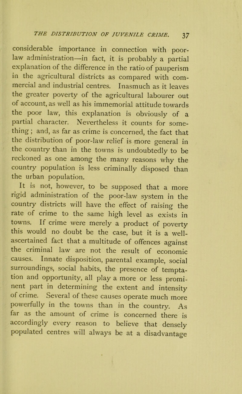 considerable importance in connection with poor- law administration—in fact, it is probably a partial explanation of the difference in the ratio of pauperism in the agricultural districts as compared with com- mercial and industrial centres. Inasmuch as it leaves the greater poverty of the agricultural labourer out of account, as well as his immemorial attitude towards the poor law, this explanation is obviously of a partial character. Nevertheless it counts for some- thing ; and, as far as crime is concerned, the fact that the distribution of poor-law relief is more general in the country than in the towns is undoubtedly to be reckoned as one among the many reasons why the country population is less criminally disposed than the urban population. It is not, however, to be supposed that a more rigid administration of the poor-law system in the country districts will have the effect of raising- the o rate of crime to the same high level as exists in towns. If crime were merely a product of poverty this would no doubt be the case, but it is a well- ascertained fact that a multitude of offences against the criminal law are not the result of economic causes. Innate disposition, parental example, social surroundings, social habits, the presence of tempta- tion and opportunity, all play a more or less promi- nent part in determining the extent and intensity of crime. Several of these causes operate much more powerfully in the towns than in the country. As far as the amount of crime is concerned there is accordingly every reason to believe that densely populated centres will always be at a disadvantage