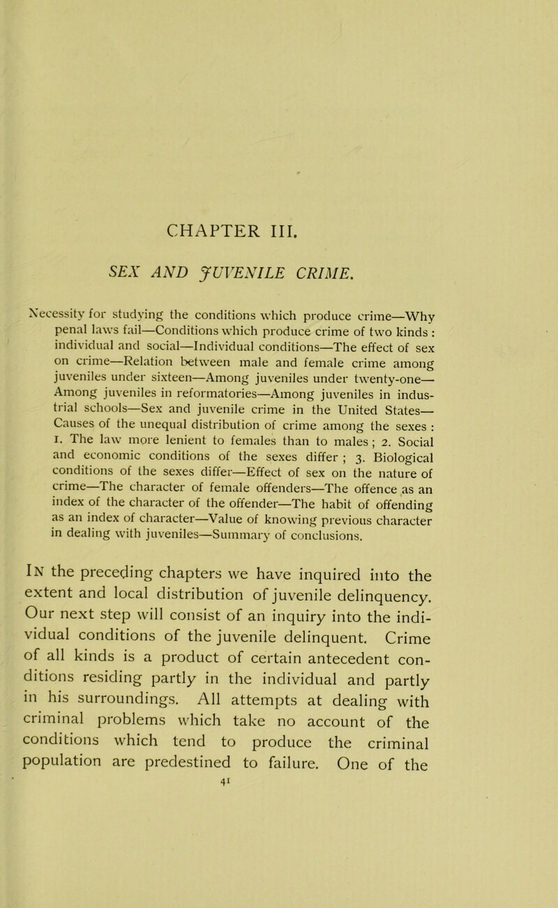 CHAPTER III. SEX AND JUVENILE CRIME. Necessity for studying the conditions which produce crime—Why penal laws fail—Conditions which produce crime of two kinds : individual and social—Individual conditions—The effect of sex on crime—Relation between male and female crime among juveniles under sixteen—Among juveniles under twenty-one— Among juveniles in reformatories—Among juveniles in indus- trial schools—Sex and juvenile crime in the United States— Causes of the unequal distribution of crime among the sexes : i. The law more lenient to females than to males ; 2. Social and economic conditions of the sexes differ ; 3. Biological conditions of the sexes differ—Effect of sex on the nature of crime—The character of female offenders—The offence as an index of the character of the offender—The habit of offending as an index of character—Value of knowing previous character in dealing with juveniles—Summary of conclusions. In the preceding chapters we have inquired into the extent and local distribution of juvenile delinquency. Our next step will consist of an inquiry into the indi- vidual conditions of the juvenile delinquent. Crime of all kinds is a product of certain antecedent con- ditions residing partly in the individual and partly in his surroundings. All attempts at dealing with criminal problems which take no account of the conditions which tend to produce the criminal population are predestined to failure. One of the