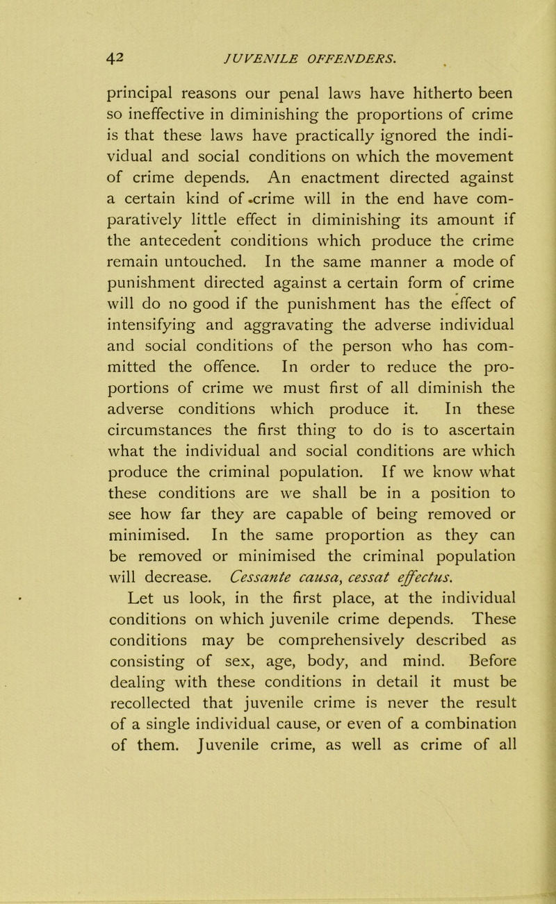 principal reasons our penal laws have hitherto been so ineffective in diminishing the proportions of crime is that these laws have practically ignored the indi- vidual and social conditions on which the movement of crime depends. An enactment directed against a certain kind of-crime will in the end have com- paratively little effect in diminishing its amount if ■ the antecedent conditions which produce the crime remain untouched. In the same manner a mode of punishment directed against a certain form of crime will do no good if the punishment has the effect of intensifying and aggravating the adverse individual and social conditions of the person who has com- mitted the offence. In order to reduce the pro- portions of crime we must first of all diminish the adverse conditions which produce it. In these circumstances the first thing to do is to ascertain what the individual and social conditions are which produce the criminal population. If we know what these conditions are we shall be in a position to see how far they are capable of being removed or minimised. In the same proportion as they can be removed or minimised the criminal population will decrease. Cess ante causay cessat effectus. Let us look, in the first place, at the individual conditions on which juvenile crime depends. These conditions may be comprehensively described as consisting of sex, age, body, and mind. Before dealing with these conditions in detail it must be recollected that juvenile crime is never the result of a single individual cause, or even of a combination of them. Juvenile crime, as well as crime of all