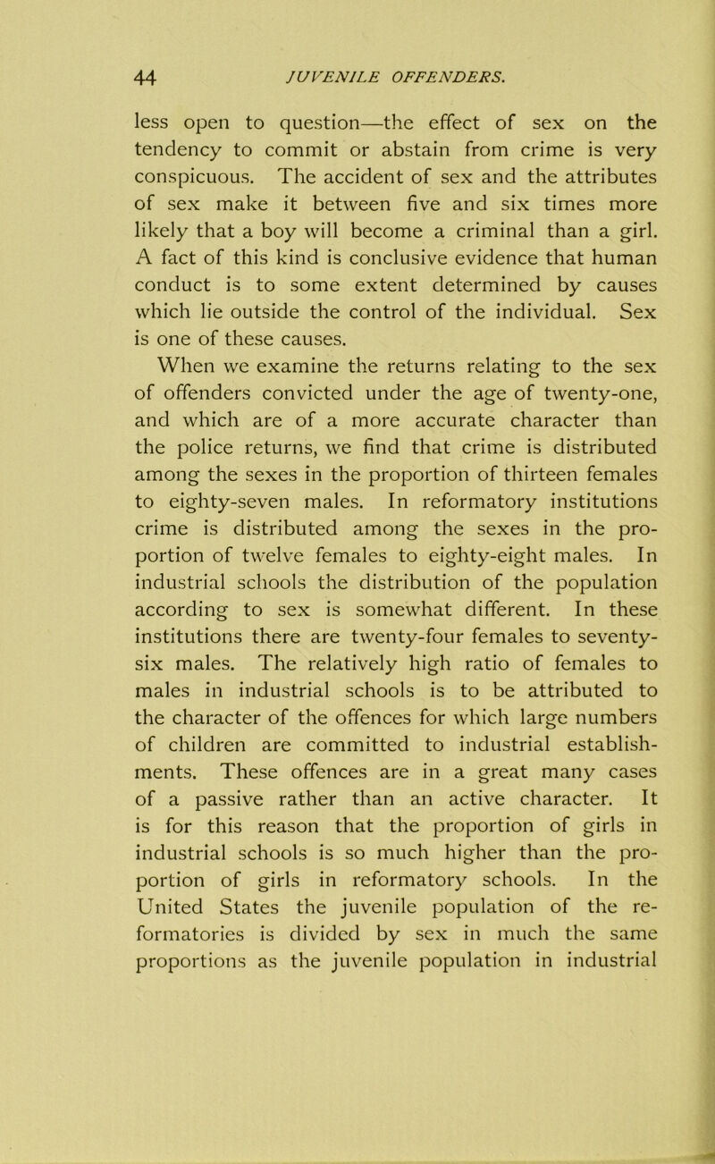 less open to question—the effect of sex on the tendency to commit or abstain from crime is very conspicuous. The accident of sex and the attributes of sex make it between five and six times more likely that a boy will become a criminal than a girl. A fact of this kind is conclusive evidence that human conduct is to some extent determined by causes which lie outside the control of the individual. Sex is one of these causes. When we examine the returns relating to the sex of offenders convicted under the age of twenty-one, and which are of a more accurate character than the police returns, we find that crime is distributed among the sexes in the proportion of thirteen females to eighty-seven males. In reformatory institutions crime is distributed among the sexes in the pro- portion of twelve females to eighty-eight males. In industrial schools the distribution of the population according to sex is somewhat different. In these institutions there are twenty-four females to seventy- six males. The relatively high ratio of females to males in industrial schools is to be attributed to the character of the offences for which large numbers of children are committed to industrial establish- ments. These offences are in a great many cases of a passive rather than an active character. It is for this reason that the proportion of girls in industrial schools is so much higher than the pro- portion of girls in reformatory schools. In the United States the juvenile population of the re- formatories is divided by sex in much the same proportions as the juvenile population in industrial