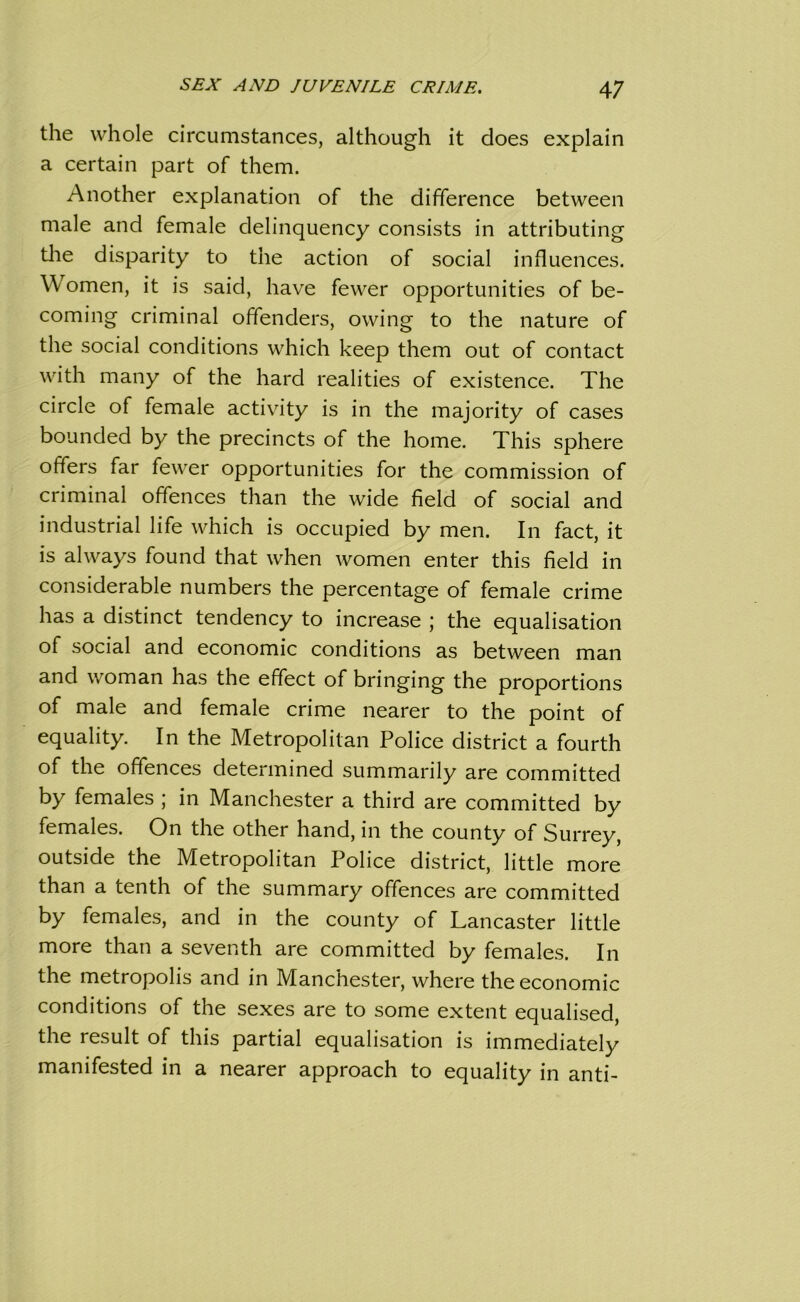 the whole circumstances, although it does explain a certain part of them. Another explanation of the difference between male and female delinquency consists in attributing the disparity to the action of social influences. W omen, it is said, have fewer opportunities of be- coming criminal offenders, owing to the nature of the social conditions which keep them out of contact with many of the hard realities of existence. The circle of female activity is in the majority of cases bounded by the precincts of the home. This sphere offers far fewer opportunities for the commission of criminal offences than the wide field of social and industrial life which is occupied by men. In fact, it is always found that when women enter this field in considerable numbers the percentage of female crime has a distinct tendency to increase ; the equalisation of social and economic conditions as between man and woman has the effect of bringing the proportions of male and female crime nearer to the point of equality. In the Metropolitan Police district a fourth of the offences determined summarily are committed by females ; in Manchester a third are committed by females. On the other hand, in the county of Surrey, outside the Metropolitan Police district, little more than a tenth of the summary offences are committed by females, and in the county of Lancaster little more than a seventh are committed by females. In the metropolis and in Manchester, where the economic conditions of the sexes are to some extent equalised, the result of this partial equalisation is immediately manifested in a nearer approach to equality in anti-