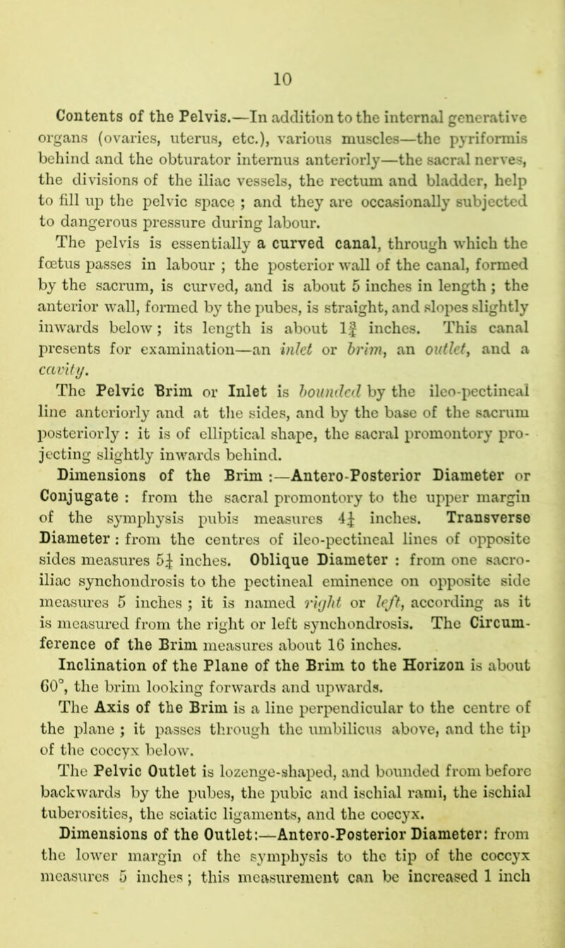 10 Contents of the Pelvis.—In addition to the internal generative organs (ovaries, uterus, etc.), various muscles—the pyriformis behind and the obturator internus anteriorly—the sacral nerves, the divisions of the iliac vessels, the rectum and bladder, help to fill up the pelvic space ; and they are occasionally subjected to dangerous pressure during labour. The pelvis is essentially a curved canal, through which the foetus passes in labour ; the posterior wall of the canal, formed by the sacrum, is curved, and is about 5 inches in length ; the anterior wall, formed by the pubes, is straight, and slopes slightly inwards below; its length is about If inches. This canal presents for examination—an inlet or brim, an outlet, and a cavity. The Pelvic Brim or Inlet is bounded by the ileo-pectineal line anteriorly and at the sides, and by the base of the sacrum posteriorly : it is of elliptical shape, the sacral promontory pro- jecting slightly inwards behind. Dimensions of the Brim Antero-Posterior Diameter or Conjugate : from the sacral promontory to the upper margin of the symphysis pubis measures inches. Transverse Diameter : from the centres of ileo-pectineal lines of opposite sides measures 5^ inches. Oblique Diameter : from one sacro- iliac synchondrosis to the pectineal eminence on opposite side measures 5 inches ; it is named right or left, according as it is measured from the right or left synchondrosis. The Circum- ference of the Brim measures about 16 inches. Inclination of the Plane of the Brim to the Horizon is about 60°, the brim looking forwards and upwards. The Axis of the Brim is a line perpendicular to the centre of the plane ; it passes through the umbilicus above, and the tip of the coccyx below. The Pelvic Outlet is lozenge-shaped, and bounded from before backwards by the pubes, the pubic and ischial rami, the ischial tuberosities, the sciatic ligaments, and the coGcyx. Dimensions of the Outlet:—Antero-Posterior Diameter: from the lower margin of the symphysis to the tip of the coccyx