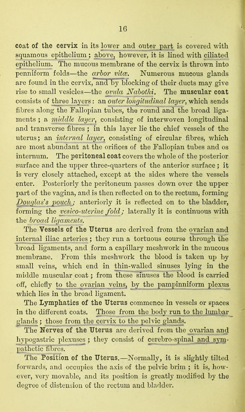 coat of the cervix in its lower^and outer part is covered with squamous epithelium; above, however, it is lined with ciliated epithelium. The mucous membrane of the cervix is thrown into penniform folds—the arbor vitas,. Numerous mucous glands are found in the cervix, ancTEy blocking of their ducts may give rise to small vesicles—the ovula Nabothi. The muscular coat consists of three layers: an outer longitudinal layer, which sends fibres along the Fallopian tubes, the round and the broad liga- ments ; a middle layer, consisting of interwoven longitudinal and transverse fibres ; in this layer lie the chief vessels of the uterus; an internal layer, consisting of circular fibres, which are most abundant at the orifices of the Fallopian tubes and os internum. The peritoneal coat covers the whole of the posterior surface and the upper three-quarters of the anterior surface; it is very closely attached, except at the sides where the vessels enter. Posteriorly the peritoneum passes down over the upper part of the vagina, and is then reflected on to the rectum, forming Douglas's pouch j anteriorly it is reflected on to the bladder, forming the vesico-uterine fold; laterally it is continuous with the broad ligaments. The Vessels of the Uterus are derived from the ovarian and internal iliac arteries; they run a tortuous course through the broad ligaments, and form a capillary meshwork in the mucous membrane. From this meshwork the blood is taken up by small veins, which end in thin-walled sinuses lying in the middle muscular coat; from these sinuses the blood is carried off, chiefly to the ovarian veins, by the pampinniform plexus which lies in the broad ligament. The Lymphatics of the Uterus commence in vessels or spaces in the different coats. Those from the body run to the lumbar glands ; those from the cervix to the pelvic glands. The Nerves of the Uterus are derived from the ovarian and hypogastric plexuses ; they consist of cerebro-spinal and sym- pathetic filmesT The Position of the Uterus.—Normally, it is slightly tilted forwards, and occupies the axis of the pelvic brim ; it is, how- ever, very movable, and its position is greatly modified by the degree of distension of the rectum and bladder.