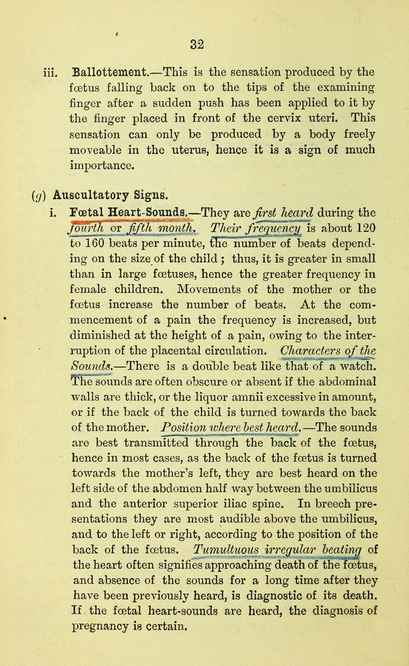 iii. Ballottement.—This is the sensation produced by the foetus falling back on to the tips of the examining finger after a sudden push has been applied to it by the finger placed in front of the cervix uteri. This sensation can only be produced by a body freely moveable in the uterus, hence it is a sign of much importance. {r/) Auscultatory Signs. i. Foetal Heart-Sounds.—They are first heard during the fourth or fifth rmnth. Their frequency is about 120 to 160 beats per minute, the number of beats depend- ing on the size of the child; thus, it is greater in small than in large foetuses, hence the greater frequency in female children. Movements of the mother or the foetus increase the number of beats. At the com- mencement of a pain the frequency is increased, but diminished at the height of a pain, owing to the inter- ruption of the placental circulation. Characters of the Sounds.—There is a double beat like that of a watch. The sounds are often obscure or absent if the abdominal walls are thick, or the liquor amnii excessive in amount, or if the back of the child is turned towards the back of the mother. Position inhere best heard.—The sounds are best transmitted through the back of the foetus, hence in most cases, as the back of the foetus is turned towards the mother’s left, they are best heard on the left side of the abdomen half way between the umbilicus and the anterior superior iliac spine. In breech pre- sentations they are most audible above the umbilicus, and to the left or right, according to the position of the back of the foetus. Tumultuous irregular beating of the heart often signifies approaching death of theloetus, and absence of the sounds for a long time after they have been previously heard, is diagnostic of its death. If the foetal heart-sounds are heard, the diagnosis of pregnancy is certain.