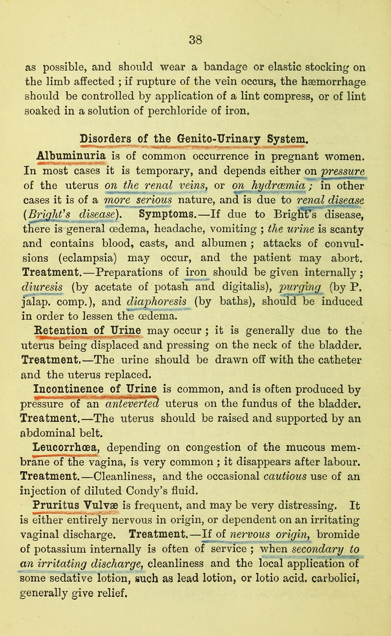 as possible, and should wear a bandage or elastic stocking on the limb affected ; if rupture of the vein occurs, the haemorrhage should be controlled by application of a lint compress, or of lint soaked in a solution of perchloride of iron. Disorders of the Genito-Urinary System. Albuminuria is of common occurrence in pregnant women. In most cases it is temporary, and depends either on pressure of the uterus on the renal veins, or on hydrcemia; in other cases it is of a more serious nature, and is due to renal disease (Bright's disease). Symptoms.—If due to Brigfif’s disease, there is general oedema, headache, vomiting ; the urine is scanty and contains blood, casts, and albumen ; attacks of convul- sions (eclampsia) may occur, and the patient may abort. Treatment.—Preparations of iron should be given internally; diuresis (by acetate of potash and digitalis), purging (by P. jalap, comp.), and diaphoresis (by baths), should be induced in order to lessen the oedema. Retention of Urine may occur ; it is generally due to the uterus being displaced and pressing on the neck of the bladder. Treatment.—The urine should be drawn off with the catheter and the uterus replaced. Incontinence of Urine is common, and is often produced by pressurcT'of an ” anievertect uterus on the fundus of the bladder. Treatment.—The uterus should be raised and supported by an abdominal belt. Leucorrhoea, depending on congestion of the mucous mem- brane of the vagina, is very common ; it disappears after labour. Treatment.—Cleanliness, and the occasional cautious use of an injection of diluted Condy’s fluid. Pruritus Vulvae is frequent, and may be very distressing. It is either entirely nervous in origin, or dependent on an irritating vaginal discharge. Treatment.—If of nervous origin, bromide of potassium internally is often of service ; when secondary to an irritating discharge, cleanliness and the local application of some sedative lotion, such as lead lotion, or lotio acid, carbolici, generally give relief.