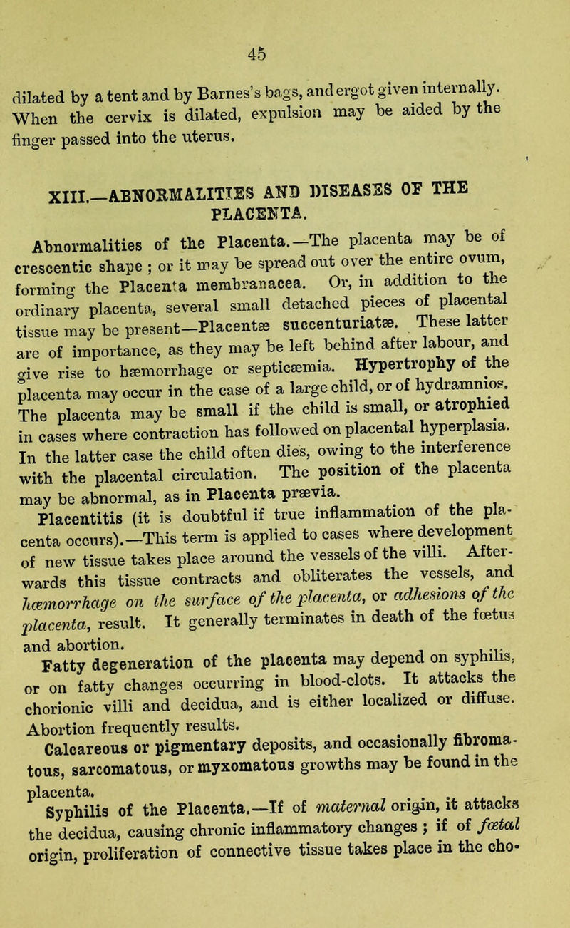 dilated by a tent and by Barnes’s bags, and ergot given internally. When the cervix is dilated, expulsion may be aided by the finger passed into the uterus. xiii. abnormalities and diseases oe the PLACENTA. Abnormalities of the Placenta.-The placenta may be of crescentic shape ; or it may be spread out over the entire ovum, forming the Placenta membra*acea. Or, in addition to the ordinary placenta, several small detached pieces of placental tissue may be present-Placent® succenturiatee. These latter are of importance, as they may be left behind after labour and ^ive rise to haemorrhage or septicaemia. Hypertrophy of the placenta may occur in the case of a large child, or of hydrammos The placenta may be small if the child is small, or atrophied in cases where contraction has followed on placental hyperplasia. In the latter case the child often dies, owing to the interference with the placental circulation. The position of the placenta may be abnormal, as in Placenta prsevia. Placentitis (it is doubtful if true inflammation of the pla- centa occurs).-This term is applied to cases where development of new tissue takes place around the vessels of the villi. After- wards this tissue contracts and obliterates the vessels, and hemorrhage on the surface of the placenta, or adhesions of the placenta, result. It generally terminates in death of the foetus and abortion. Fatty degeneration of the placenta may depend on syphilis, or on fatty changes occurring in blood-clots. It attacks the chorionic villi and decidua, and is either localized or diffuse. Abortion frequently results. Calcareous or pigmentary deposits, and occasionally fibroma - tous, sarcomatous, or myxomatous growths may be found in the PlSyphilis of the Placenta.—If of maternal origin, it attacks the decidua, causing chronic inflammatory changes ; if of foetal origin, proliferation of connective tissue takes place in the cho-