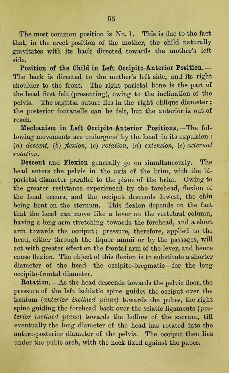 The most common position is No. 1. This is due to the fact that, in the erect position of the mother, the child naturally gravitates with its back directed towards the mother’s left side. Position of the Child in Left Occipito-Anterior Position.— The back is directed to the mother’s left side, and its right shoulder to the front. The right parietal bone is the part of the head first felt (presenting), owing to the inclination of the pelvis. The sagittal suture lies in the right oblique diameter; the posterior fontanelle can be felt, but the anterior is out of reach. Mechanism in Left Occipito-Anterior Positions.—The fol- lowing movements are undergone by the head in its expulsion : {a) descent, (b) flexion, (c) rotation, (d) extension, (e) external rotation. Descent and Flexion generally go on simultaneously. The head enters the pelvis in the axis of the brim, with the bi- parietal diameter parallel to the plane of the brim. Owing to the greater resistance experienced by the forehead, flexion of the head occurs, and the occiput descends lowest, the chin being bent on the sternum. This flexion depends on the fact that the head can move like a lever on the vertebral column, having a long arm stretching towards the forehead, and a short arm towards the occiput; pressure, therefore, applied to the head, either through the liquor amnii or by the passages, will act with greater effect on the frontal arm of the lever, and hence cause flexion. The object of this flexion is to substitute a shorter diameter of the head—the occipito-bregmatic—for the long occipito-frontal diameter. Rotation.—As the head descends towards the pelvic floor, the pressure of the left ischiatic spine guides the occiput over the ischium (anterior inclined plane) towards the pubes, the right spine guiding the forehead back over the sciatic ligaments (pos- terior inclined plane) towards the hollow of the sacrum, till eventually the long diameter of the head has rotated into the antero-posterior diameter of the pelvis. The occiput then lies under the pubic arch, with the neck fixed against the pubes.