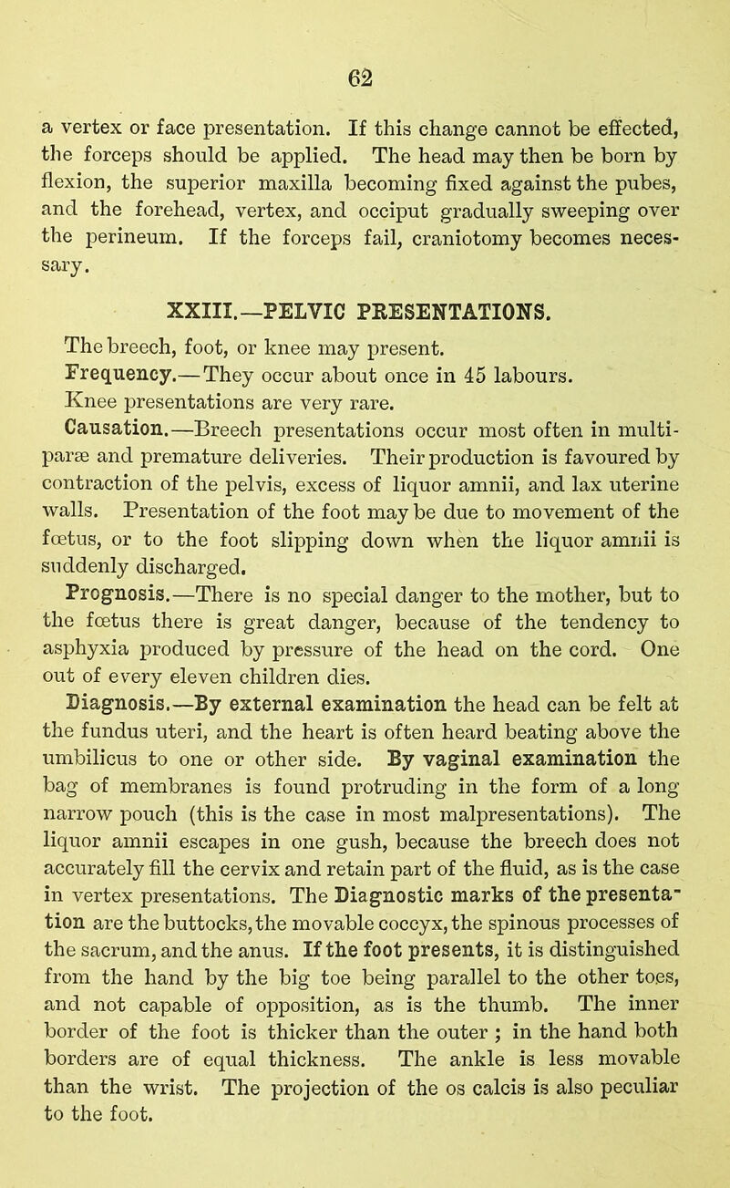 a vertex or face presentation. If this change cannot be effected, the forceps should be applied. The head may then be born by flexion, the superior maxilla becoming fixed against the pubes, and the forehead, vertex, and occiput gradually sweeping over the perineum. If the forceps fail, craniotomy becomes neces- sary. XXIII.—PELVIC PRESENTATIONS. The breech, foot, or knee may present. Frequency.— They occur about once in 45 labours. Knee presentations are very rare. Causation.—Breech presentations occur most often in multi- parse and premature deliveries. Their production is favoured by contraction of the pelvis, excess of liquor amnii, and lax uterine walls. Presentation of the foot may be due to movement of the foetus, or to the foot slipping down when the liquor amnii is suddenly discharged. Prognosis.—There is no special danger to the mother, but to the foetus there is great danger, because of the tendency to asphyxia produced by pressure of the head on the cord. One out of every eleven children dies. Diagnosis.—By external examination the head can be felt at the fundus uteri, and the heart is often heard beating above the umbilicus to one or other side. By vaginal examination the bag of membranes is found protruding in the form of a long narrow pouch (this is the case in most malpresentations). The liquor amnii escapes in one gush, because the breech does not accurately fill the cervix and retain part of the fluid, as is the case in vertex presentations. The Diagnostic marks of the presenta- tion are the buttocks, the movable coccyx, the spinous processes of the sacrum, and the anus. If the foot presents, it is distinguished from the hand by the big toe being parallel to the other toes, and not capable of opposition, as is the thumb. The inner border of the foot is thicker than the outer ; in the hand both borders are of equal thickness. The ankle is less movable than the wrist. The projection of the os calcis is also peculiar to the foot.