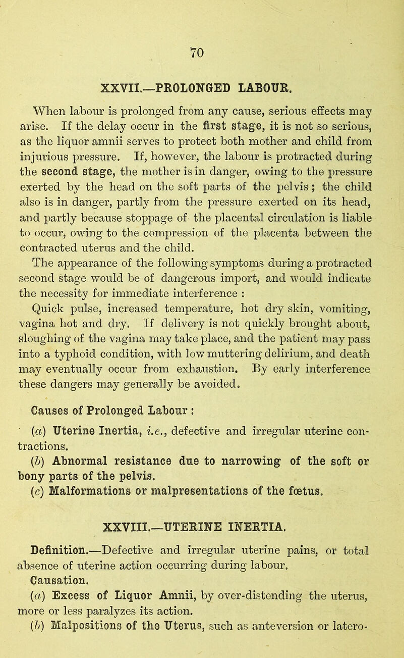 VO XXVII.—PROLONGED LABOUR. When labour is prolonged from any cause, serious effects may arise. If the delay occur in the first stage, it is not so serious, as the liquor amnii serves to protect both mother and child from injurious pressure. If, however, the labour is protracted during the second stage, the mother is in danger, owing to the pressure exerted by the head on the soft parts of the pelvis; the child also is in danger, partly from the pressure exerted on its head, and partly because stoppage of the placental circulation is liable to occur, owing to the compression of the placenta between the contracted uterus and the child. The appearance of the following symptoms during a protracted second stage would be of dangerous import, and would indicate the necessity for immediate interference : Quick pulse, increased temperature, hot dry skin, vomiting, vagina hot and dry. If delivery is not quickly brought about, sloughing of the vagina may take place, and the patient may pass into a typhoid condition, with low muttering delirium, and death may eventually occur from exhaustion. By early interference these dangers may generally be avoided. Causes of Prolonged Labour : (а) Uterine Inertia, i.e., defective and irregular uterine con- tractions. (б) Abnormal resistance due to narrowing of the soft or bony parts of the pelvis. (c) Malformations or malpresentations of the foetus. XXVIII—UTERINE INERTIA. Definition.—Defective and irregular uterine pains, or total absence of uterine action occurring during labour. Causation. (a) Excess of Liquor Amnii, by over-distending the uterus, more or less paralyzes its action. (b) Malpositions of the Uterus, such as anteversion or latero-