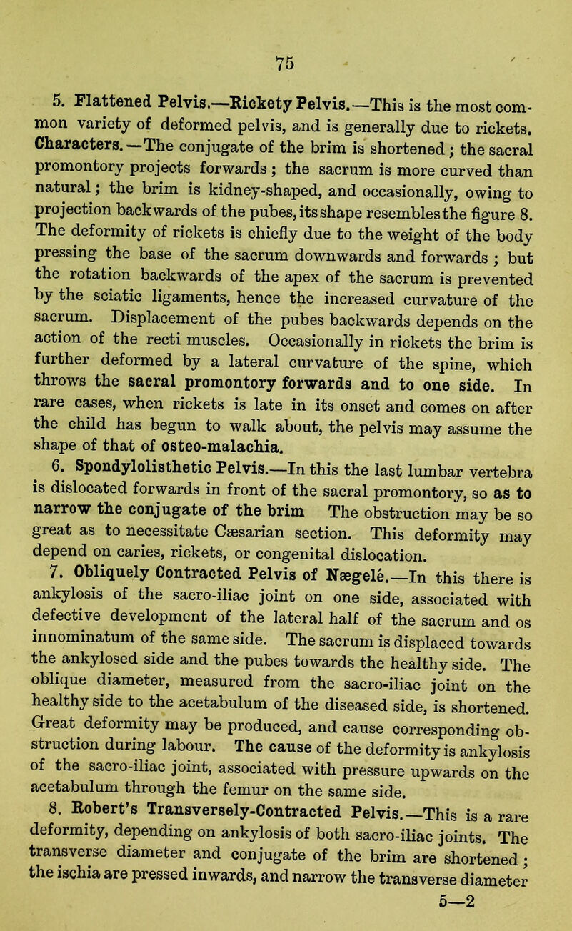 5. Flattened Pelvis.—Rickety Pelvis.—This is the most com- mon variety of deformed pelvis, and is generally due to rickets. Characters. —The conjugate of the brim is shortened; the sacral promontory projects forwards ; the sacrum is more curved than natural; the brim is kidney-shaped, and occasionally, owing to projection backwards of the pubes, its shape resembles the figure 8. The deformity of rickets is chiefly due to the weight of the body pressing the base of the sacrum downwards and forwards ; but the rotation backwards of the apex of the sacrum is prevented by the sciatic ligaments, hence the increased curvature of the sacrum. Displacement of the pubes backwards depends on the action of the recti muscles. Occasionally in rickets the brim is further deformed by a lateral curvature of the spine, which throws the sacral promontory forwards and to one side. In rare cases, when rickets is late in its onset and comes on after the child has begun to walk about, the pelvis may assume the shape of that of osteo-malachia. 6. Spondylolisthetic Pelvis.—In this the last lumbar vertebra is dislocated forwards in front of the sacral promontory, so as to narrow the conjugate of the brim The obstruction may be so great as to necessitate Caesarian section. This deformity may depend on caries, rickets, or congenital dislocation. 7. Obliquely Contracted Pelvis of Naegele.—In this there is ankylosis of the sacro-iliac joint on one side, associated with defective development of the lateral half of the sacrum and os innominatum of the same side. The sacrum is displaced towards the ankylosed side and the pubes towards the healthy side. The oblique diameter, measured from the sacro-iliac joint on the healthy side to the acetabulum of the diseased side, is shortened. Great deformity may be produced, and cause corresponding ob- struction during labour. The cause of the deformity is ankylosis of the sacro-iliac joint, associated with pressure upwards on the acetabulum through the femur on the same side. 8. Robert’s Transversely-Contracted Pelvis.—This is a rare deformity, depending on ankylosis of both sacro-iliac joints. The transverse diameter and conjugate of the brim are shortened; the ischia are pressed inwards, and narrow the transverse diameter 5—2