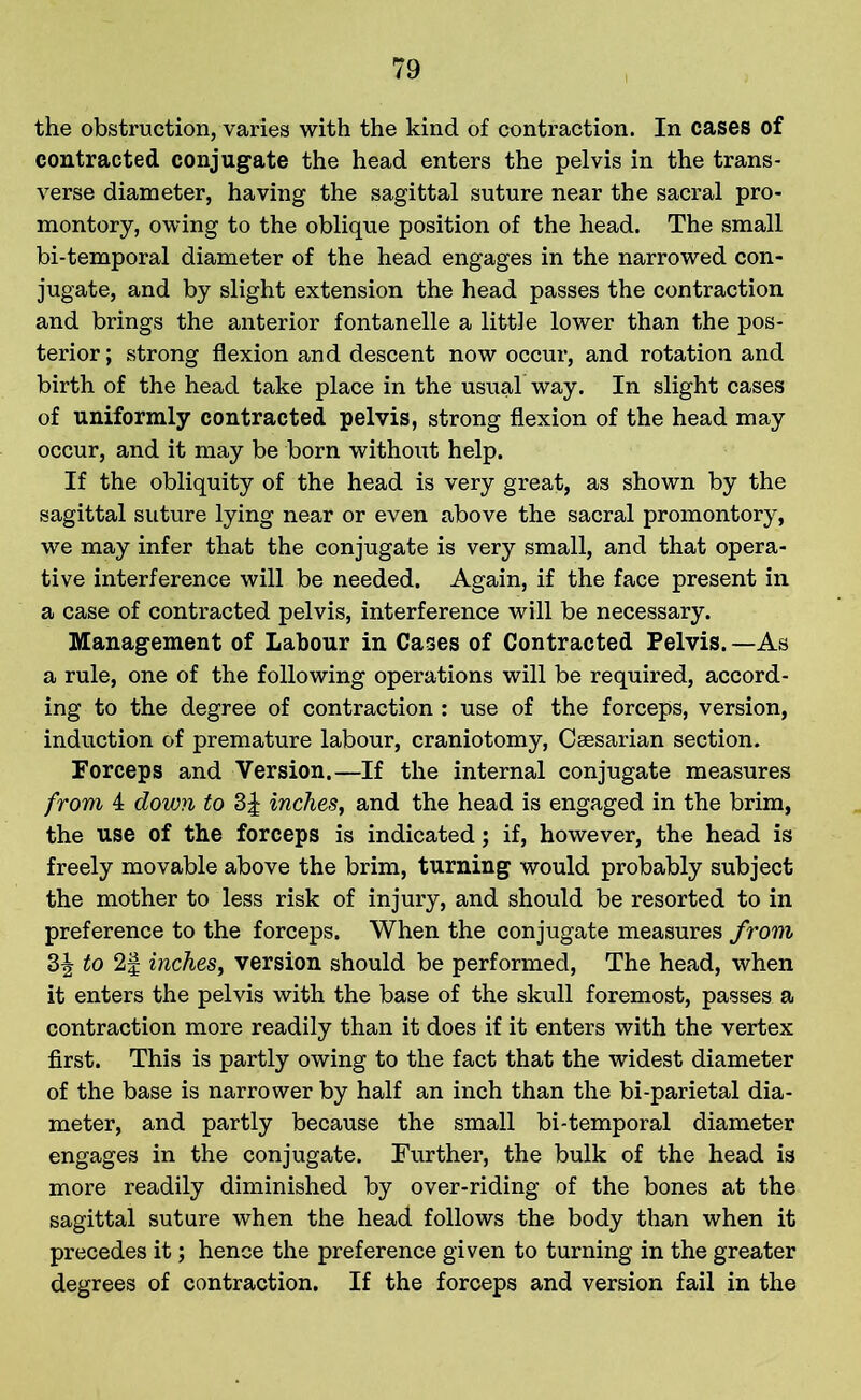 the obstruction, varies with the kind of contraction. In cases of contracted conjugate the head enters the pelvis in the trans- verse diameter, having the sagittal suture near the sacral pro- montory, owing to the oblique position of the head. The small bi-temporal diameter of the head engages in the narrowed con- jugate, and by slight extension the head passes the contraction and brings the anterior fontanelle a little lower than the pos- terior ; strong flexion and descent now occur, and rotation and birth of the head take place in the usual way. In slight cases of uniformly contracted pelvis, strong flexion of the head may occur, and it may be born without help. If the obliquity of the head is very great, as shown by the sagittal suture lying near or even above the sacral promontory, we may infer that the conjugate is very small, and that opera- tive interference will be needed. Again, if the face present in a case of contracted pelvis, interference will be necessary. Management of Labour in Cases of Contracted Pelvis.—As a rule, one of the following operations will be required, accord- ing to the degree of contraction : use of the forceps, version, induction of premature labour, craniotomy, Caesarian section. Forceps and Version.—If the internal conjugate measures from 4 down to 3J inches, and the head is engaged in the brim, the use of the forceps is indicated; if, however, the head is freely movable above the brim, turning would probably subject the mother to less risk of injury, and should be resorted to in preference to the forceps. When the conjugate measures from 3^ to 2f inches, version should be performed, The head, when it enters the pelvis with the base of the skull foremost, passes a contraction more readily than it does if it enters with the vertex first. This is partly owing to the fact that the widest diameter of the base is narrower by half an inch than the bi-parietal dia- meter, and partly because the small bi-temporal diameter engages in the conjugate. Further, the bulk of the head is more readily diminished by over-riding of the bones at the sagittal suture when the head follows the body than when it precedes it; hence the preference given to turning in the greater degrees of contraction. If the forceps and version fail in the