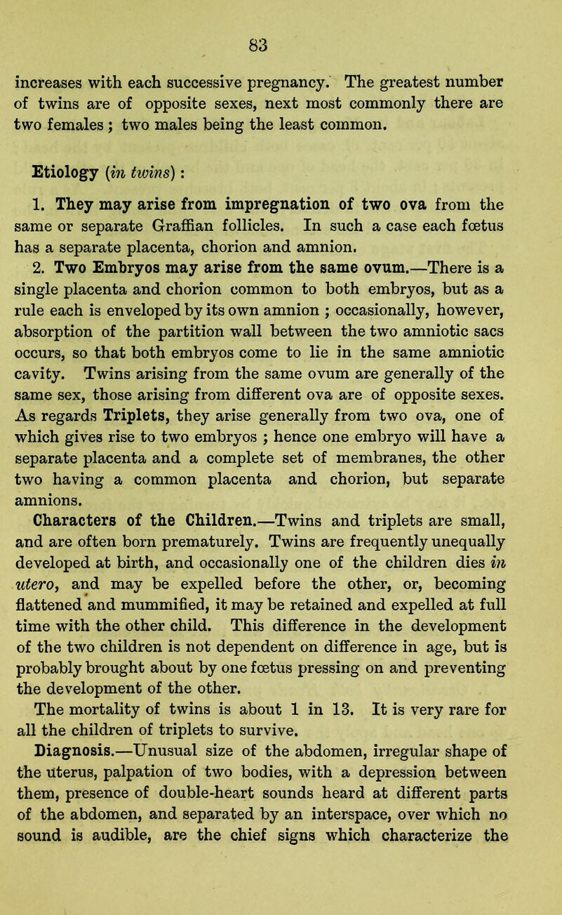 increases with each successive pregnancy. The greatest number of twins are of opposite sexes, next most commonly there are two females ; two males being the least common. Etiology (in twins): 1. They may arise from impregnation of two ova from the same or separate Graffian follicles. In such a case each foetus has a separate placenta, chorion and amnion. 2. Two Embryos may arise from the same ovum.—There is a single placenta and chorion common to both embryos, but as a rule each is enveloped by its own amnion ; occasionally, however, absorption of the partition wall between the two amniotic sacs occurs, so that both embryos come to lie in the same amniotic cavity. Twins arising from the same ovum are generally of the same sex, those arising from different ova are of opposite sexes. As regards Triplets, they arise generally from two ova, one of which gives rise to two embryos ; hence one embryo will have a separate placenta and a complete set of membranes, the other two having a common placenta and chorion, but separate amnions. Characters of the Children.—Twins and triplets are small, and are often born prematurely. Twins are frequently unequally developed at birth, and occasionally one of the children dies in utero, and may be expelled before the other, or, becoming flattened and mummified, it may be retained and expelled at full time with the other child. This difference in the development of the two children is not dependent on difference in age, but is probably brought about by one foetus pressing on and preventing the development of the other. The mortality of twins is about 1 in 13. It is very rare for all the children of triplets to survive. Diagnosis.—Unusual size of the abdomen, irregular shape of the Uterus, palpation of two bodies, with a depression between them, presence of double-heart sounds heard at different parts of the abdomen, and separated by an interspace, over which no sound is audible, are the chief signs which characterize the