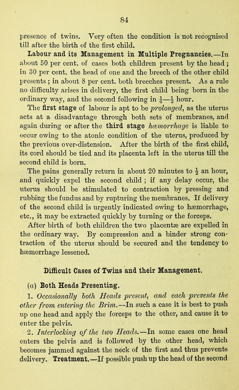 presence of twins. Very often the condition is not recognised till after the birth of the first child. Labour and its Management in Multiple Pregnancies.—In about 50 per cent, of cases both children present by the head; in 30 per cent, the head of one and the breech of the other child presents ; in about 8 per cent, both breeches present. As a rule no difficulty arises in delivery, the first child being born in the ordinary way, and the second following in || hour. The first stage of labour is apt to be prolonged, as the uterus acts at a disadvantage through both sets of membranes, and again during or after the third stage haemorrhage is liable to occur owing to the atonic condition of the uterus, produced by the previous over-distension. After the birth of the first child, its cord should be tied and its placenta left in the uterus till the second child is born. The pains generally return in about 20 minutes to \ an hour, and quickly expel the second child ; if any delay occur, the uterus should be stimulated to contraction by pressing and rubbing the fundus and by rupturing the membranes. If delivery of the second child is urgently indicated owing to haemorrhage, etc., it may be extracted quickly by turning or the forceps. After birth of both children the two placentae are expelled in the ordinary way. By compression and a binder strong con- traction of the uterus should be secured and the tendency to haemorrhage lessened. Difficult Cases of Twins and their Management. (a) Both Heads Presenting. 1. Occasionally both Heads present, and each prevents the other from entering the Brim.—In such a case it is best to push up one head and apply the forceps to the other, and cause it to enter the pelvis. 2. Interlocking of the two Heads.—In some cases one head enters the pelvis and is followed by the other head, which becomes jammed against the neck of the first and thus prevents delivery. Treatment. —If possible push up the head of the second