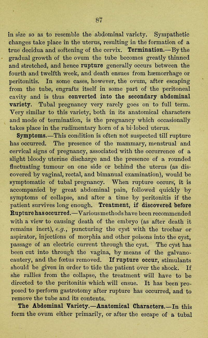 in size so as to resemble the abdominal variety. Sympathetic changes take place in the uterus, resulting in the formation of a true decidua and softening of the cervix. Termination.—By the gradual growth of the ovum the tube becomes greatly thinned and stretched, and hence rupture generally occurs between the fourth and twelfth week, and death ensues from haemorrhage or peritonitis. In some cases, however, the ovum, after escaping from the tube, engrafts itself in some part of the peritoneal cavity and is thus converted into the secondary abdominal variety. Tubal pregnancy very rarely goes on to full term. Very similar to this variety, both in its anatomical characters and mode of termination, is the pregnancy which occasionally takes place in the rudimentary horn of a bi-lobed uterus. Symptoms.—This condition is often not suspected till rupture has occurred. The presence of the mammary, menstrual and cervical signs of pregnancy, associated with the occurrence of a slight bloody uterine discharge and the presence of a rounded fluctuating tumour on one side or behind the uterus (as dis- covered by vaginal, rectal, and bimanual examination), would be symptomatic of tubal pregnancy. When rupture occurs, it is accompanied by great abdominal pain, followed quickly by symptoms of collapse, and after a time by peritonitis if the patient survives long enough. Treatment, if discovered before Rupture has occurred.—Various methods have been recommended with a view to causing death of the embryo (as after death it remains inert), e.g., puncturing the cyst with the trochar or aspirator, injections of morphia and other poisons into the cyst, passage of an electric current through the cyst. The cyst has been cut into through the vagina, by means of the galvano- cautery, and the foetus removed. If rupture occur, stimulants should be given in order to tide the patient over the shock. If she rallies from the collapse, the treatment will have to be directed to the peritonitis which will ensue. It has been pro- posed to perform gastrotomy after rupture has occurred, and to remove the tube and its contents. The Abdominal Variety.—Anatomical Characters.—In this form the ovum either primarily, or after the escape of a tubal