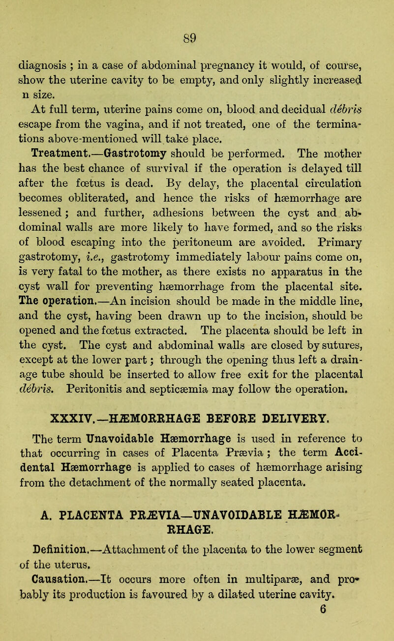 diagnosis ; in a case of abdominal pregnancy it would, of course, show the uterine cavity to be empty, and only slightly increased n size. At full term, uterine pains come on, blood and decidual debris escape from the vagina, and if not treated, one of the termina- tions above-mentioned will take place. Treatment.—Gastrotomy should be performed. The mother has the best chance of survival if the operation is delayed till after the foetus is dead. By delay, the placental circulation becomes obliterated, and hence the risks of haemorrhage are lessened; and further, adhesions between the cyst and ab- dominal walls are more likely to have formed, and so the risks of blood escaping into the peritoneum are avoided. Primary gastrotomy, i.e., gastrotomy immediately labour pains come on, is very fatal to the mother, as there exists no apparatus in the cyst wall for preventing haemorrhage from the placental site. The operation.—An incision should be made in the middle line, and the cyst, having been drawn up to the incision, should be opened and the foetus extracted. The placenta should be left in the cyst. The cyst and abdominal walls are closed by sutures, except at the lower part; through the opening thus left a drain- age tube should be inserted to allow free exit for the placental debris. Peritonitis and septicaemia may follow the operation. XXXIV. —HiEMORRHAGE BEFORE DELIVERY. The term Unavoidable Haemorrhage is used in reference to that occurring in cases of Placenta Praevia; the term Acci- dental Haemorrhage is applied to cases of haemorrhage arising from the detachment of the normally seated placenta. A. PLACENTA PRJEVIA—UNAVOIDABLE HJEMOR^ RHAGE. Definition.—Attachment of the placenta to the lower segment of the uterus. Causation.—It occurs more often in multipart, and pro- bably its production is favoured by a dilated uterine cavity. 6