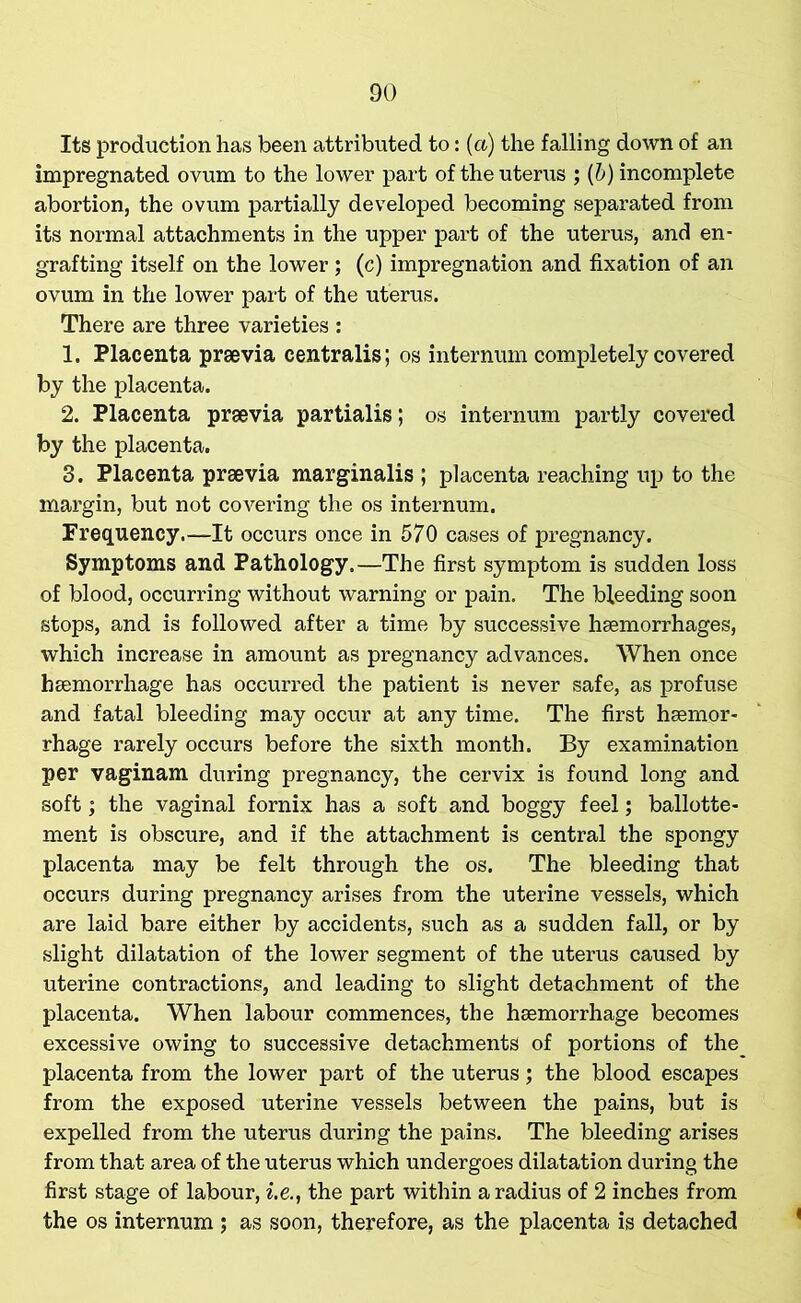 Its production has been attributed to: (a) the falling down of an impregnated ovum to the lower part of the uterus ; (b) incomplete abortion, the ovum partially developed becoming separated from its normal attachments in the upper part of the uterus, and en- grafting itself on the lower; (c) impregnation and fixation of an ovum in the lower part of the uterus. There are three varieties : 1. Placenta praevia centralis; os internum completely covered by the placenta. 2. Placenta praevia partialis; os internum partly covered by the placenta. 3. Placenta praevia marginalis ; placenta reaching up to the margin, but not covering the os internum. Frequency.—It occurs once in 570 cases of pregnancy. Symptoms and Pathology.—The first symptom is sudden loss of blood, occurring without warning or pain. The bleeding soon stops, and is followed after a time by successive haemorrhages, which increase in amount as pregnancy advances. When once haemorrhage has occurred the patient is never safe, as profuse and fatal bleeding may occur at any time. The first haemor- rhage rarely occurs before the sixth month. By examination per vaginam during pregnancy, the cervix is found long and soft; the vaginal fornix has a soft and boggy feel; ballotte- ment is obscure, and if the attachment is central the spongy placenta may be felt through the os. The bleeding that occurs during pregnancy arises from the uterine vessels, which are laid bare either by accidents, such as a sudden fall, or by slight dilatation of the lower segment of the uterus caused by uterine contractions, and leading to slight detachment of the placenta. When labour commences, the hsemorrhage becomes excessive owing to successive detachments of portions of the placenta from the lower part of the uterus; the blood escapes from the exposed uterine vessels between the pains, but is expelled from the uterus during the pains. The bleeding arises from that area of the uterus which undergoes dilatation during the first stage of labour, i.e., the part within a radius of 2 inches from the os internum ; as soon, therefore, as the placenta is detached