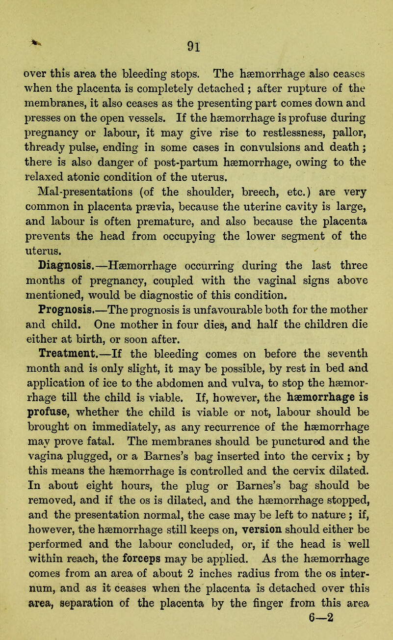 over this area the bleeding stops. The haemorrhage also ceases when the placenta is completely detached ; after rupture of the membranes, it also ceases as the presenting part comes down and presses on the open vessels. If the haemorrhage is profuse during pregnancy or labour, it may give rise to restlessness, pallor, thready pulse, ending in some cases in convulsions and death; there is also danger of post-partum haemorrhage, owing to the relaxed atonic condition of the uterus. Mai-presentations (of the shoulder, breech, etc.) are very common in placenta praevia, because the uterine cavity is large, and labour is often premature, and also because the placenta prevents the head from occupying the lower segment of the uterus. Diagnosis.—Haemorrhage occurring during the last three months of pregnancy, coupled with the vaginal signs above mentioned, would be diagnostic of this condition. Prognosis.—The prognosis is unfavourable both for the mother and child. One mother in four dies, and half the children die either at birth, or soon after. Treatment.—If the bleeding comes on before the seventh month and is only slight, it may be possible, by rest in bed and application of ice to the abdomen and vulva, to stop the haemor- rhage till the child is viable. If, however, the haemorrhage is profuse, whether the child is viable or not, labour should be brought on immediately, as any recurrence of the haemorrhage may prove fatal. The membranes should be punctured and the vagina plugged, or a Barnes’s bag inserted into the cervix ; by this means the haemorrhage is controlled and the cervix dilated. In about eight hours, the plug or Barnes’s bag should be removed, and if the os is dilated, and the haemorrhage stopped, and the presentation normal, the case may be left to nature; if, however, the haemorrhage still keeps on, version should either be performed and the labour concluded, or, if the head is well within reach, the forceps may be applied. As the haemorrhage comes from an area of about 2 inches radius from the os inter- num, and as it ceases when the placenta is detached over this area, separation of the placenta by the finger from this area 6—2