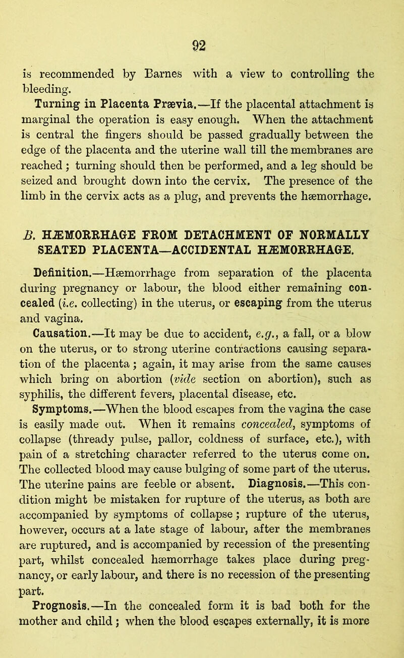 is recommended by Barnes with a view to controlling the bleeding. Turning in Placenta Praevia,—If the placental attachment is marginal the operation is easy enough. When the attachment is central the fingers should be passed gradually between the edge of the placenta and the uterine wall till the membranes are reached ; turning should then be performed, and a leg should be seized and brought down into the cervix. The presence of the limb in the cervix acts as a plug, and prevents the haemorrhage. B. HEMORRHAGE FROM DETACHMENT OF NORMALLY SEATED PLACENTA—ACCIDENTAL HEMORRHAGE. Definition.—Haemorrhage from separation of the placenta during pregnancy or labour, the blood either remaining con- cealed (i.e. collecting) in the uterus, or escaping from the uterus and vagina. Causation.—It may be due to accident, e.g., a fall, or a blow on the uterus, or to strong uterine contractions causing separa- tion of the placenta; again, it may arise from the same causes which bring on abortion (vide section on abortion), such as syphilis, the different fevers, placental disease, etc. Symptoms.—When the blood escapes from the vagina the case is easily made out. When it remains concealed, symptoms of collapse (thready pulse, pallor, coldness of surface, etc.), with pain of a stretching character referred to the uterus come on. The collected blood may cause bulging of some part of the uterus. The uterine pains are feeble or absent. Diagnosis.—This con- dition might be mistaken for rupture of the uterus, as both are accompanied by symptoms of collapse; rupture of the uterus, however, occurs at a late stage of labour, after the membranes are ruptured, and is accompanied by recession of the presenting part, whilst concealed haemorrhage takes place during preg- nancy, or early labour, and there is no recession of the presenting part. Prognosis.—In the concealed form it is bad both for the mother and child; when the blood escapes externally, it is more