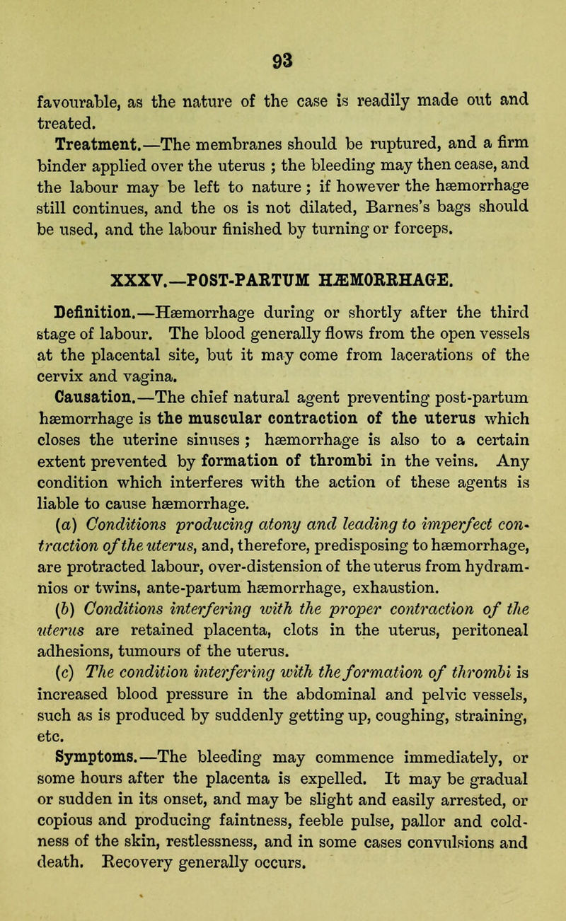 favourable, as the nature of the case is readily made out and treated. Treatment.—The membranes should be ruptured, and a firm binder applied over the uterus ; the bleeding may then cease, and the labour may be left to nature; if however the haemorrhage still continues, and the os is not dilated, Barnes’s bags should be used, and the labour finished by turning or forceps. XXXV.— POST-PARTUM HEMORRHAGE. Definition.—Haemorrhage during or shortly after the third stage of labour. The blood generally flows from the open vessels at the placental site, but it may come from lacerations of the cervix and vagina. Causation.—The chief natural agent preventing post-partum haemorrhage is the muscular contraction of the uterus which closes the uterine sinuses ; haemorrhage is also to a certain extent prevented by formation of thrombi in the veins. Any condition which interferes with the action of these agents is liable to cause haemorrhage. (a) Conditions producing atony and leading to imperfect con- traction of the uterus, and, therefore, predisposing to haemorrhage, are protracted labour, over-distension of the uterus from hydram- nios or twins, ante-partum haemorrhage, exhaustion. (b) Conditions interfering with the proper contraction of the uterus are retained placenta, clots in the uterus, peritoneal adhesions, tumours of the uterus. (c) The condition interfering with the formation of thrombi is increased blood pressure in the abdominal and pelvic vessels, such as is produced by suddenly getting up, coughing, straining, etc. Symptoms.—The bleeding may commence immediately, or some hours after the placenta is expelled. It may be gradual or sudden in its onset, and may be slight and easily arrested, or copious and producing faintness, feeble pulse, pallor and cold- ness of the skin, restlessness, and in some cases convulsions and death. Recovery generally occurs.