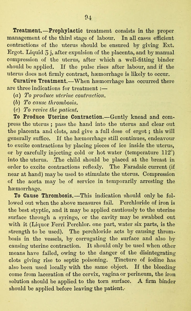 Treatment.—Prophylactic treatment consists in the proper management of the third stage of labour. In all cases efficient contractions of the uterus should be ensured by giving Ext. Ergot. Liquid 3 j> after expulsion of the placenta, and by manual compression of the uterus, after which a well-fitting binder should be applied. If the pulse rises after labour, and if the uterus does not firmly contract, haemorrhage is likely to occur. Curative Treatment.—When haemorrhage has occurred there are three indications for treatment :— (a) To 'produce uterine contraction. (b) To cause thrombosis. (c) To revive the patient. To Produce Uterine Contraction.—Gently knead and com- press the uterus ; pass the hand into the uterus and clear out the placenta and clots, and give a full dose of ergot; this will generally suffice. If the haemorrhage still continues, endeavour to excite contractions by placing pieces of ice inside the uterus, or by carefully injecting cold or hot water (temperature 112°) into the uterus. The child should be placed at the breast in order to excite contractions reflexly. The Faradaic current (if near at hand) may be used to stimulate the uterus. Compression of the aorta may be of service in temporarily arresting the haemorrhage. To Cause Thrombosis,—This indication should only be fol- lowed out when the above measures fail. Perchloride of iron is the best styptic, and it may be applied cautiously to the uterine surface through a syringe, or the cavity may be swabbed out with it (Liquor Ferri Perchlor. one part, water six parts, is the strength to be used). The perchloride acts by causing throm- bosis in the vessels, by corrugating the surface and also by causing uterine contraction. It should only be used when other means have failed, owing to the danger of the disintegrating clots giving rise to septic poisoning. Tincture of iodine has also been used locally with the same object. If the bleeding come from laceration of the cervix, vagina or perineum, the iron solution should be applied to the torn surface. A firm binder should be applied before leaving the patient,'