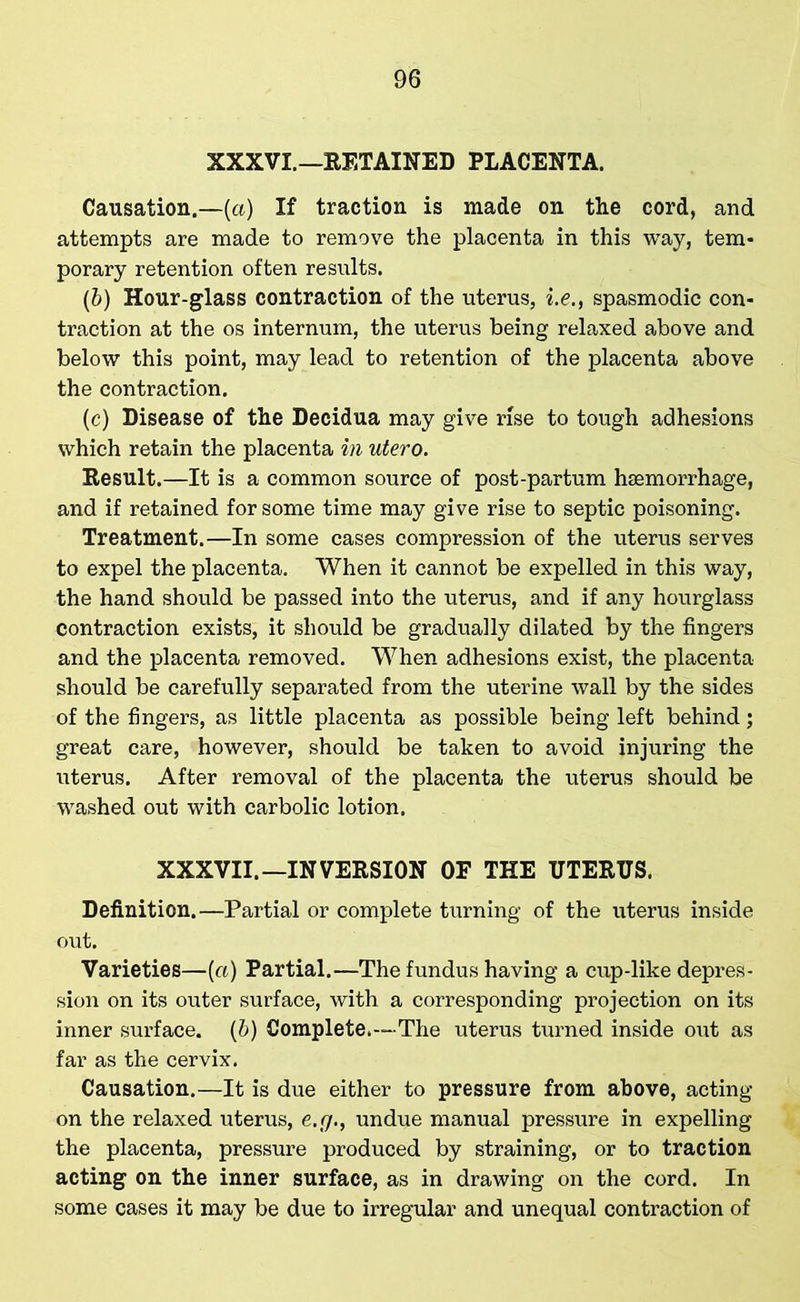 XXXVI.—RETAINED PLACENTA. Causation.—(a) If traction is made on the cord, and attempts are made to remove the placenta in this way, tem- porary retention often results. (&) Hour-glass contraction of the uterus, i.e., spasmodic con- traction at the os internum, the uterus being relaxed above and below this point, may lead to retention of the placenta above the contraction. (c) Disease of the Decidua may give rise to tough adhesions which retain the placenta in utero. Result.—It is a common source of post-partum haemorrhage, and if retained for some time may give rise to septic poisoning. Treatment.—In some cases compression of the uterus serves to expel the placenta. When it cannot be expelled in this way, the hand should be passed into the uterus, and if any hourglass contraction exists, it should be gradually dilated by the fingers and the placenta removed. When adhesions exist, the placenta should be carefully separated from the uterine wall by the sides of the fingers, as little placenta as possible being left behind; great care, however, should be taken to avoid injuring the uterus. After removal of the placenta the uterus should be washed out with carbolic lotion. XXXVII.—INVERSION OF THE UTERUS. Definition.—Partial or complete turning of the uterus inside out. Varieties—(a) Partial.—The fundus having a cup-like depres- sion on its outer surface, with a corresponding projection on its inner surface, (b) Complete.—The uterus turned inside out as far as the cervix. Causation.—It is due either to pressure from above, acting- on the relaxed uterus, e.(j., undue manual pressure in expelling the placenta, pressure produced by straining, or to traction acting on the inner surface, as in drawing on the cord. In some cases it may be due to irregular and unequal contraction of