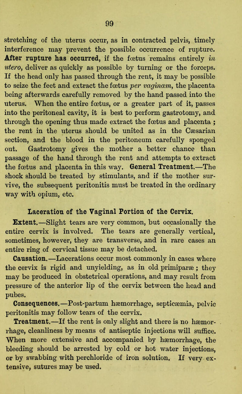 stretching of the uterus occur, as in contracted pelvis, timely interference may prevent the possible occurrence of rupture. After rupture has occurred, if the foetus remains entirely in utero, deliver as quickly as possible by turning or the forceps. If the head only has passed through the rent, it may be possible to seize the feet and extract the foetus per vaginam, the placenta being afterwards carefully removed by the hand passed into the uterus. When the entire foetus, or a greater part of it, passes into the peritoneal cavity, it is best to perform gastrotomy, and through the opening thus made extract the foetus and placenta ; the rent in the uterus should be united as in the Caesarian section, and the blood in the peritoneum carefully sponged out. Gastrotomy gives the mother a better chance than passage of the hand through the rent and attempts to extract the foetus and placenta in this way. General Treatment.—The shock should be treated by stimulants, and if the mother sur- vive, the subsequent peritonitis must be treated in the ordinary way with opium, etc. Laceration of the Vaginal Portion of the Cervix. Extent.—Slight tears are very common, but occasionally the entire cervix is involved. The tears are generally vertical, sometimes, however, they are transverse, and in rare cases an entire ring of cervical tissue may be detached. Causation. —Lacerations occur most commonly in cases where the cervix is rigid and unyielding, as in old primiparae ; they may be produced in obstetrical operations, and may result from pressure of the anterior lip of the cervix between the head and pubes. Consequences.—Post-partum haemorrhage, septicaemia, pelvic peritonitis may follow tears of the cervix. Treatment.—If the rent is only slight and there is no haemor- rhage, cleanliness by means of antiseptic injections will suffice. When more extensive and accompanied by haemorrhage, the bleeding should be arrested by cold or hot water injections, or by swabbing with perchloride of iron solution. If very ex- tensive, sutures may be used.